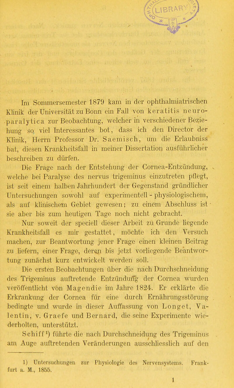 Klinik der Universität zu Bonn ein Fall von keratitis neuro- paralytica zur Beobachtung, welcher in verschiedener Bezie- hung so viel Interessantes bot, dass ich den Director der Klinik, Herrn Professor Dr. Saemisch, um die Erlaubniss bat, diesen Krankheitsfall in meiner Dissertation ausführlicher beschreiben zu dürfen. Die Frage nach der Entstehung der Cornea-Entzündung, welche bei Paralyse des nervus trigeminus einzutreten pflegt, ist seit einem halben Jahrhundert der Gegenstand gründlicher Untersuchungen sowohl auf experimentell - physiologischem, als auf klinischem Gebiet gewesen; zu einöm Abschluss ist sie aber bis zum heutigen Tage noch nicht gebracht. Nur soweit der speciell dieser Arbeit zu Grunde liegende Krankheitsfall es mir gestattet, möchte ich den Versuch machen, zur Beantwortung jener Frage einen kleinen Beitrag zu liefern, einer Frage, deren bis jetzt vorliegende Beantwor- tung zunächst kurz entwickelt werden soll. Die ersten Beobachtungen über die nach Durchschneidung des Trigeminus auftretende Entzünduifg der Cornea wurden veröffentlicht von Magendie im Jahre 1824. Er erklärte die Erki'ankung der Cornea für eine durch Ernährungsstörung bedingte und wurde in dieser Auffassung von Longet, Va- lentin, V. Graefe und Bernard, die seine Experimente wie- derholten, unterstützt. Schifft) führte die nach Durchschneidung des Trigeminus am Auge auftretenden Veränderungen ausschliesslich auf den 1) Untersuchungen zur Physiologie des Nervensystems. Frank- furt a. M., 1855. 1