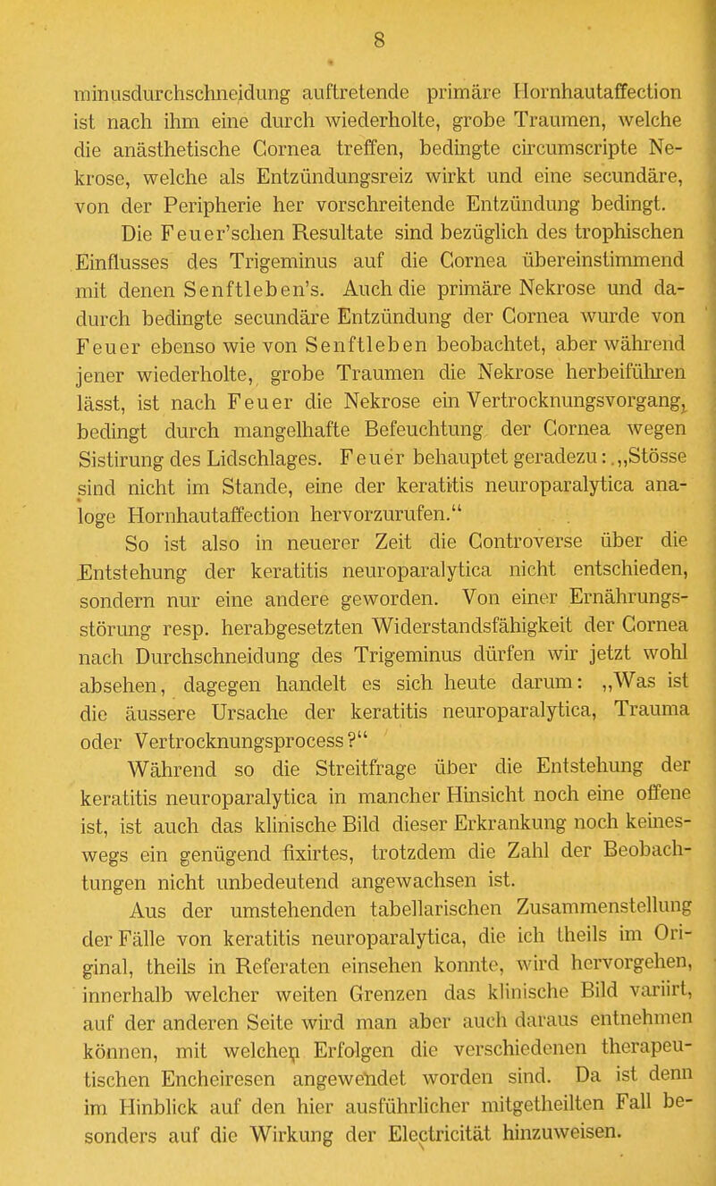 minusdurchscluieidung auftretende primäre Ilornhautaffection ist nach ihm eine durch wiederholte, grobe Traumen, welche die anästhetische Cornea treffen, bedingte circumscripte Ne- krose, welche als Entzündungsreiz wirkt und eine secundäre, von der Peripherie her vorschreitende Entzündung bedingt. Die Feuer'schen Resultate sind bezüglich des trophischen Einflusses des Trigeminus auf die Cornea übereinstimmend mit denen Senftleben's. Auch die primäre Nekrose und da- durch bedingte secundäre Entzündung der Cornea wurde von Feuer ebenso wie von Senftieben beobachtet, aber während jener wiederholte, grobe Traumen die Nekrose herbeifüliren lässt, ist nach Feuer die Nekrose ein Vertrocknungsvorgangj^ bedingt durch mangelhafte Befeuchtung der Cornea wegen Sistirung des Lidschlages. Feuer behauptet geradezu: .„Stösse sind nicht im Stande, eine der keratitis neuroparalytica ana- loge Hornhautaffection hervorzurufen. So ist also in neuerer Zeit die Controverse über die Entstehung der keratitis neuroparalytica nicht entschieden, sondern nur eine andere geworden. Von einer Ernährungs- störung resp. herabgesetzten Widerstandsfähigkeit der Cornea nach Durchschneidung des Trigeminus dürfen wir jetzt wohl absehen, dagegen handelt es sich heute darum: „Was ist die äussere Ursache der keratitis neuroparalytica, Trauma oder Vertrocknungsprocess? Während so die Streitfrage über die Entstehung der keratitis neuroparalytica in mancher Hinsicht noch eine offene ist, ist auch das klinische Bild dieser Erkrankung noch kemes- wegs ein genügend fixirtes, trotzdem die Zahl der Beobach- tungen nicht unbedeutend angewachsen ist. Aus der umstehenden tabellarischen Zusammenstellung der Fälle von keratitis neuroparalytica, die ich theils im Ori- ginal, theils in Referaten einsehen konnte, wird hervorgehen, innerhalb welcher weiten Grenzen das klinische Bild variirt, auf der anderen Seite wird man aber auch daraus entnehmen können, mit welchei? Erfolgen die verschiedenen therapeu- tischen Encheiresen angewendet worden sind. Da ist denn im Hinblick auf den hier ausführlicher mitgetheilten Fall be- sonders auf die Wirkung der Electricität hinzuweisen.