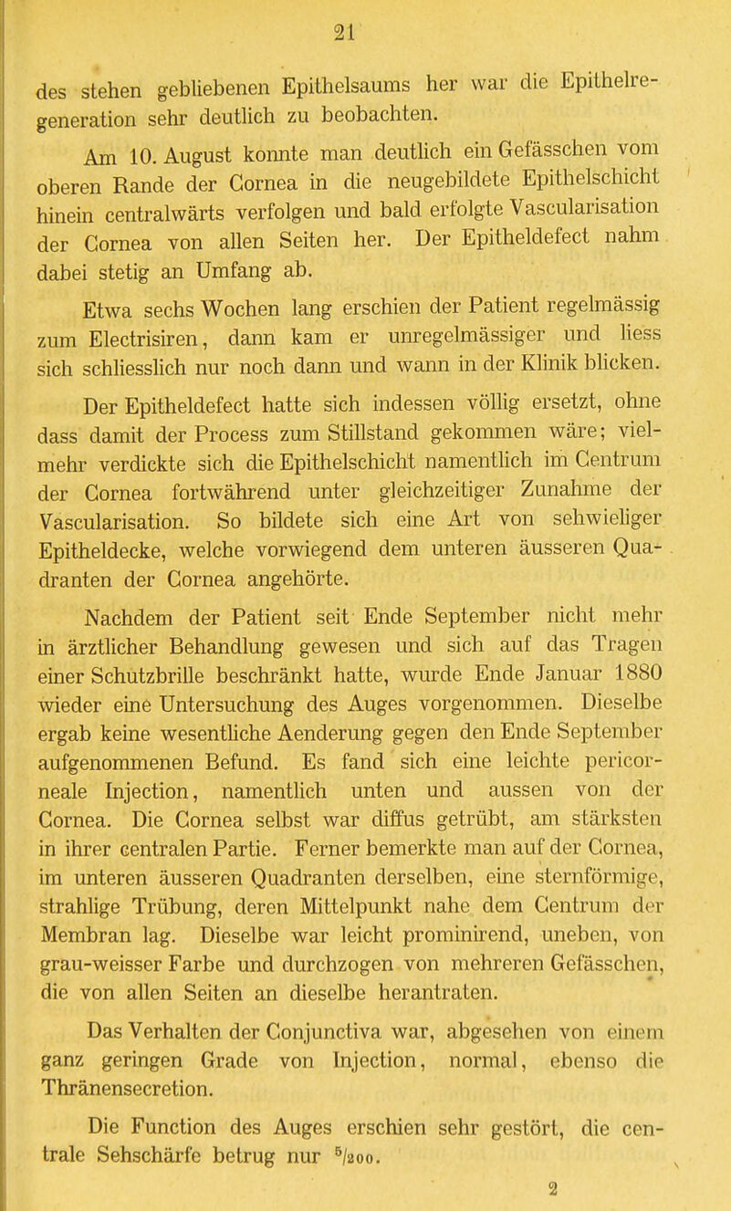 des stehen gebliebenen Epithelsaums her war die Epithelre- generation sehr deutlich zu beobachten. Am 10. August konnte man deutlich ein Gefässchen vom oberen Rande der Cornea in die neugebildete Epithelschicht hinein centralwärts verfolgen und bald erfolgte Vascularisation der Cornea von allen Seiten her. Der Epitheldefect nahm dabei stetig an Umfang ab. Etwa sechs Wochen lang erschien der Patient regelmässig zum Electrisiren, dann kam er unregelmässiger und liess sich schliesslich nur noch dann und wann in der Klinik blicken. Der Epitheldefect hatte sich indessen völlig ersetzt, ohne dass damit der Process zum Stillstand gekommen wäre; viel- mehr verdickte sich die Epithelschicht namentlich im Centrum der Cornea fortwährend unter gleichzeitiger Zunahme der Vascularisation. So bildete sich eine Art von schwieliger Epitheldecke, welche vorwiegend dem unteren äusseren Qua- dranten der Cornea angehörte. Nachdem der Patient seit Ende September nicht mehr in ärztlicher Behandlung gewesen und sich auf das Tragen einer Schutzbrille beschränkt hatte, wurde Ende Januar 1880 wieder eine Untersuchung des Auges vorgenommen. Dieselbe ergab keine wesentliche Aenderung gegen den Ende September aufgenommenen Befund. Es fand sich eine leichte pericor- neale Injection, namentlich unten und aussen von der Cornea. Die Cornea selbst war diffus getrübt, am stärksten in ihrer centralen Partie. Ferner bemerkte man auf der Cornea, im unteren äusseren Quadranten derselben, eine sternförmige, strahlige Trübung, deren Mittelpunkt nahe dem Centrum der Membran lag. Dieselbe war leicht prominirend, uneben, von grau-weisser Farbe und durchzogen von mehreren Gefässchen, die von allen Seiten an dieselbe herantraten. Das Verhalten der Conjunctiva war, abgesehen von einem ganz geringen Grade von Injection, normal, ebenso die Thränensecr etion. Die Function des Auges erschien sehr gestört, die cen- trale Sehschärfe betrug nur ^/aoo. 2