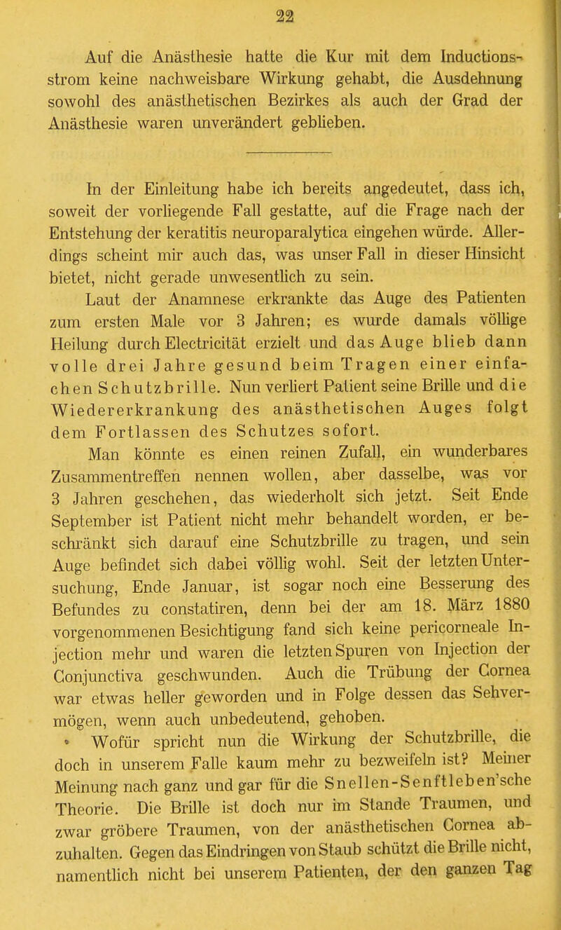 Auf die Anästhesie hatte die Kur mit dem Inductions ström keine nachweisbare Wirkung gehabt, die Ausdehnung sowohl des anästhetischen Bezirkes als auch der Grad der Anästhesie waren unverändert geblieben. In der Einleitung habe ich bereits angedeutet, dass ich, soweit der vorliegende Fall gestatte, auf die Frage nach der Entstehung der keratitis neuroparalytica eingehen würde. Aller- dings scheint mir auch das, was unser Fall in dieser Hinsicht bietet, nicht gerade unwesentlich zu sein. Laut der Anamnese erkrankte das Auge des Patienten zum ersten Male vor 3 Jahren; es wurde damals völlige Heilung durch Electricität erzielt und das Auge blieb dann volle drei Jahre gesund beim Tragen einer einfa- chenSchutzb rille. Nun verliert Patient seine Brille und d i e Wiedererkrankung des anästhetischen Auges folgt dem Fortlassen des Schutzes sofort. Man könnte es einen reinen Zufall, ein wunderbai-es Zusammentreffen nennen wollen, aber dasselbe, was vor 3 Jahren geschehen, das wiederholt sich jetzt. Seit Ende September ist Patient nicht mehr behandelt worden, er be- schränkt sich darauf eine Schutzbrille zu tragen, und sein Auge befindet sich dabei völlig wohl. Seit der letzten Unter- suchung, Ende Januar, ist sogar noch eine Besserung des Befundes zu constatiren, denn bei der am 18. März 1880 vorgenommenen Besichtigung fand sich keine pericorneale In- jection mehr und waren die letzten Spuren von Injection der Conjunctiva geschwunden. Auch die Trübung der Cornea war etwas heller geworden und in Folge dessen das Sehver- mögen, wenn auch unbedeutend, gehoben. • Wofür spricht nun die Wirkung der Schutzbrille, die doch in unserem Falle kaum mehr zu bezweifeln ist? Meiner Meinung nach ganz und gar für die Snellen-Senftleben'sche Theorie. Die Brille ist doch nur im Stande Traumen, und zwar gröbere Traumen, von der anästhetischen Cornea ab- zuhalten. Gegen das Eindringen von Staub schützt die Brille nicht, namentlich nicht bei unserem Patienten, der den ganzen Tag