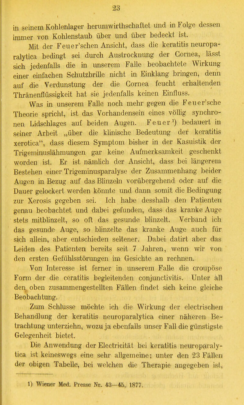 in seinem Kohlenlager herumwii'thschaftel und in Folge dessen immer von Kohlenstaub über und über bedeckt ist. Mit der Feuer'schen Ansicht, dass die keratitis neuropa- ralytica bedingt sei durch Austrocknimg der Cornea, lässt sich jedenfalls die m unserem Falle beobachtete Wirkung einer einfachen Schutzbrille nicht in Einklang bringen, denn auf die Verdunstung der die Cornea feucht erhaltenden Thränenflüssigkeit hat sie jedenfalls keinen Einfluss. Was in unserem Falle noch mehr gegen die Feuer'sche Theorie spricht, ist das Vorhandensein eines völlig synchro- nen Lidschlages auf beiden Augen. Feuer 0 bedauert in seiner Arbeit „über die klinische Bedeutung der keratitis xerotica, dass diesem Symptom bisher in der Kasuistik der Trigeminuslähmungen gar keine Aufmerksamkeit geschenkt worden ist. Er ist nämlich der Ansicht, dass bei längerem Bestehen einer Trigeminusparalyse der Zusammenhang beider Augen in Bezug auf das Blinzeln vorübergehend oder auf die Dauer gelockert werden könnte und dann somit die Bedingung zur Xerosis gegeben sei. Ich habe desshalb den Patienten genau beobachtet und dabei gefunden, dass das kranke Auge stets mitblinzelt, so oft das gesunde blinzelt. Verband ich das gesunde Auge, so blinzelte das kranke Auge auch für sich allein, aber entschieden seltener. Dabei datirt aber das Leiden des Patienten bereits seit 7 Jahren, wenn wir von den ersten Gefühlsstörungen im Gesichte an rechnen. Von Interesse ist ferner in unserem Falle die croupöse Form der die ceratitis begleitenden Conjunctivitis. Unter all den oben zusammengestellten Fällen findet sich keine gleiche Beobachtung. Zum Schlüsse möchte ich die Wirkung der electrischen Behandlung der keratitis neuroparalytica einer näheren Be- trachtung unterziehn, wozu ja ebenfaUs unser Fall die günstigste Gelegenheit bietet. Die Anwendung der Electricität bei keratitis neuroparaly- tica ist keineswegs eine sehr allgemeine; unter den 23 Fällen der obigen Tabelle, bei welchen die Therapie angegeben ist, 1) Wiener Med. Presse Nr. 43—45, 1877.