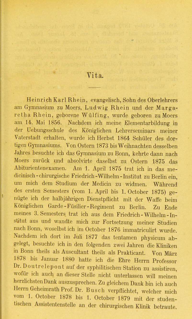 Vita. Heinrich Karl Rhein, evangelisch, Sohn des Oberlehrers am Gymnasium zu Moers, Ludwig Rhein und der Marga- retha Rhein, geborene Wülfing, wurde geboren zu Moers am 14. Mai 1856. Nachdem ich meine Elementarbildung in der Uebungsschule des Königlichen Lehrerseminars meiner Vaterstadt erhalten, wurde ich Herbst 1864 Schüler des dor- tigen Gymnasiums. Von Ostern 1873 bis Weihnachten desselben Jahres besuchte ich das Gymnasium zu Bonn, kehrte dann nach Moers zurück und absolvirte daselbst zu Ostern 1875 das Abiturientenexamen. Am 1. April 1875 trat ich in das me- dicinisch-chirurgische Friedrich-Wilhelm - Institut zu Berlin ein, um mich dem Studium der Medicin zu widmen. Während des ersten Semesters (vom 1. April bis 1. October 1875) ge- nügte ich der halbjährigen Dienstpflicht mit der Waffe beim Königlichen Garde-Füsilier-Regiment zu Berlin. Zu Ende meines 3. Semesters, trat ich aus dem Friedrich-Wilhelm-In- stitut aus und wandte mich zur Fortsetzung meiner Studien nach Bonn, woselbst ich im October 1876 immatriculirt wurde. Nachdem ich dort im Juli 1877 das tentamen physicum ab- gelegt, besuchte ich in den folgenden zwei Jahren die Kliniken in Bonn theils als Auscultant theils als Prakticant. Von März 1878 bis Januar 1880 hatte ich die Ehre Herrn Professor Dr.Doutrelepont auf der syphilitischen Station zu assistiren, wofür ich auch an dieser Stelle nicht unterlassen will meinen herzlichsten Dank auszusprechen. Zu gleichem Dank bin ich auch Herrn Geheimrath Prof. Dr. Busch verpflichtet, welcher mich vom 1. October 1878 bis 1. October 1879 mit der studen- tischen Assistentenstelle an der chirurgischen Klinik betraute.