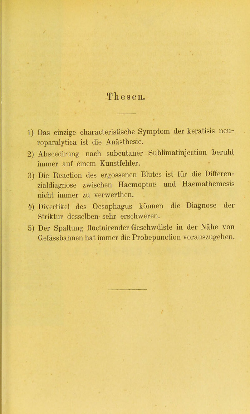 Thesen. 1) Das einzige characteristische Symptom der keratisis neu- roparalytica ist die Anästhesie. 2) Abscedirung nach subcutaner Sublimatinjection beruht immer auf einem Kunstfehler. 3) Die Reaction des ergossenen Blutes ist für die Differen- zialdiagnose zwischen Haemoptoe und Haemathemesis nicht immer zu verwerthen. 4/) Divertikel des Oesophagus können die Diagnose der Striktur desselben sehr erschweren. 5) Der Spaltung fluctuirender Geschwülste in der Nähe von Gefässbahnen hat immer die Probepunction vorauszugehen.