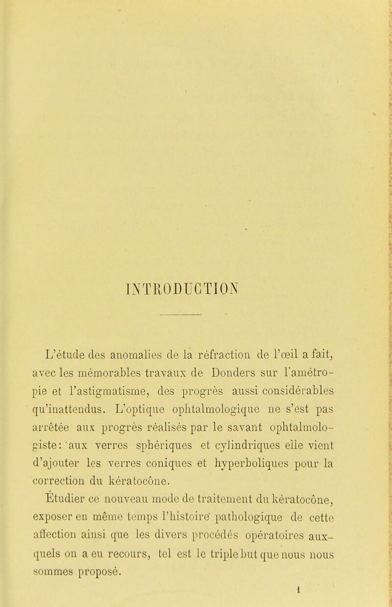 INTRODUCTION L'étude des anomalies de la réfraction de l'œil a fait, avec les mémorables travaux de Donders sur l'amétro- pie et l'astigmatisme, des progrès aussi considérables qu'inattendus. L'optique ophtalmologique ne s'est pas arrêtée aux progrès réalisés par le savant ophtalmolo- giste: aux verres sphériques et cylindriques elle vient d'ajouter les verres coniques et hyperboliques pour la correction du kératocône. Etudier ce nouveau mode de traitement du kératocône, exposer en même temps l'histoire pathologique de cette affection ainsi que les divers procédés opératoires aux- quels on a eu recours, tel est le triple but que nous nous sommes proposé. i