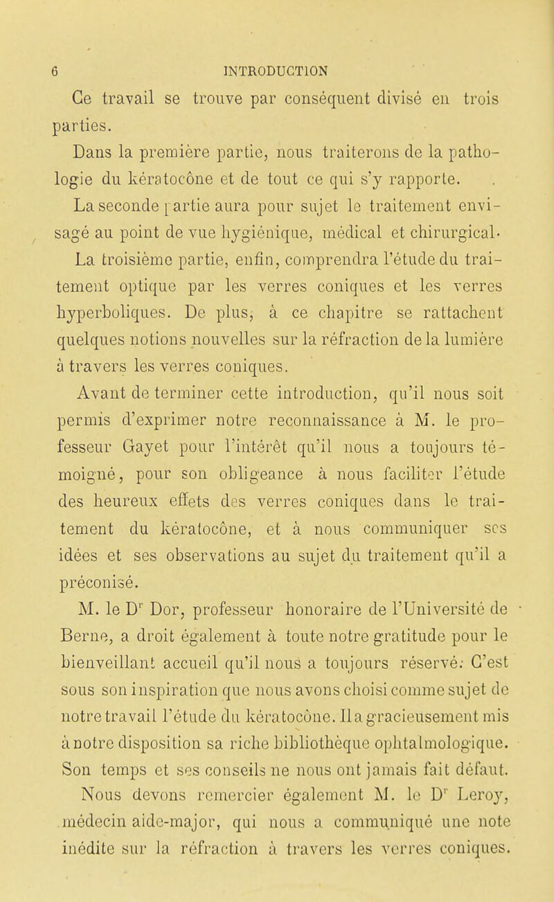 Ce travail se trouve par conséquent divisé en trois parties. Dans la première partie, nous traiterons de la patho- logie du kératocône et de tout ce qui s'y rapporte. La seconde rartie aura pour sujet le traitement envi- sagé au point de vue hygiénique, médical et chirurgical- La troisième partie, enfin, comprendra l'étude du trai- tement optique par les verres coniques et les verres hyperboliques. De plus, à ce chapitre se rattachent quelques notions nouvelles sur la réfraction de la lumière à travers les verres coniques. Avant de terminer cette introduction, qu'il nous soit permis d'exprimer notre reconnaissance à M. le pro- fesseur Gayet pour l'intérêt qu'il nous a toujours té- moigné, pour son obligeance à nous faciliter l'étude des heureux effets des verres coniques dans le trai- tement du kératocône, et à nous communiquer ses idées et ses observations au sujet du traitement qu'il a préconisé. M. le D1' Dor, professeur honoraire de l'Université de Berne, a droit également à toute notre gratitude pour le bienveillant accueil qu'il nous a toujours réservé: C'est sous son inspiration que nous avons choisi comme sujet de notre travail l'étude du kératocône. Il a gracieusement mis à notre disposition sa riche bibliothèque ophtalmologique. Son temps et ses conseils ne nous ont jamais fait défaut. Nous devons remercier également M. \o D'' Lero}r, médecin aide-major, qui nous a communiqué une note inédite sur la réfraction à travers les verres coniques.