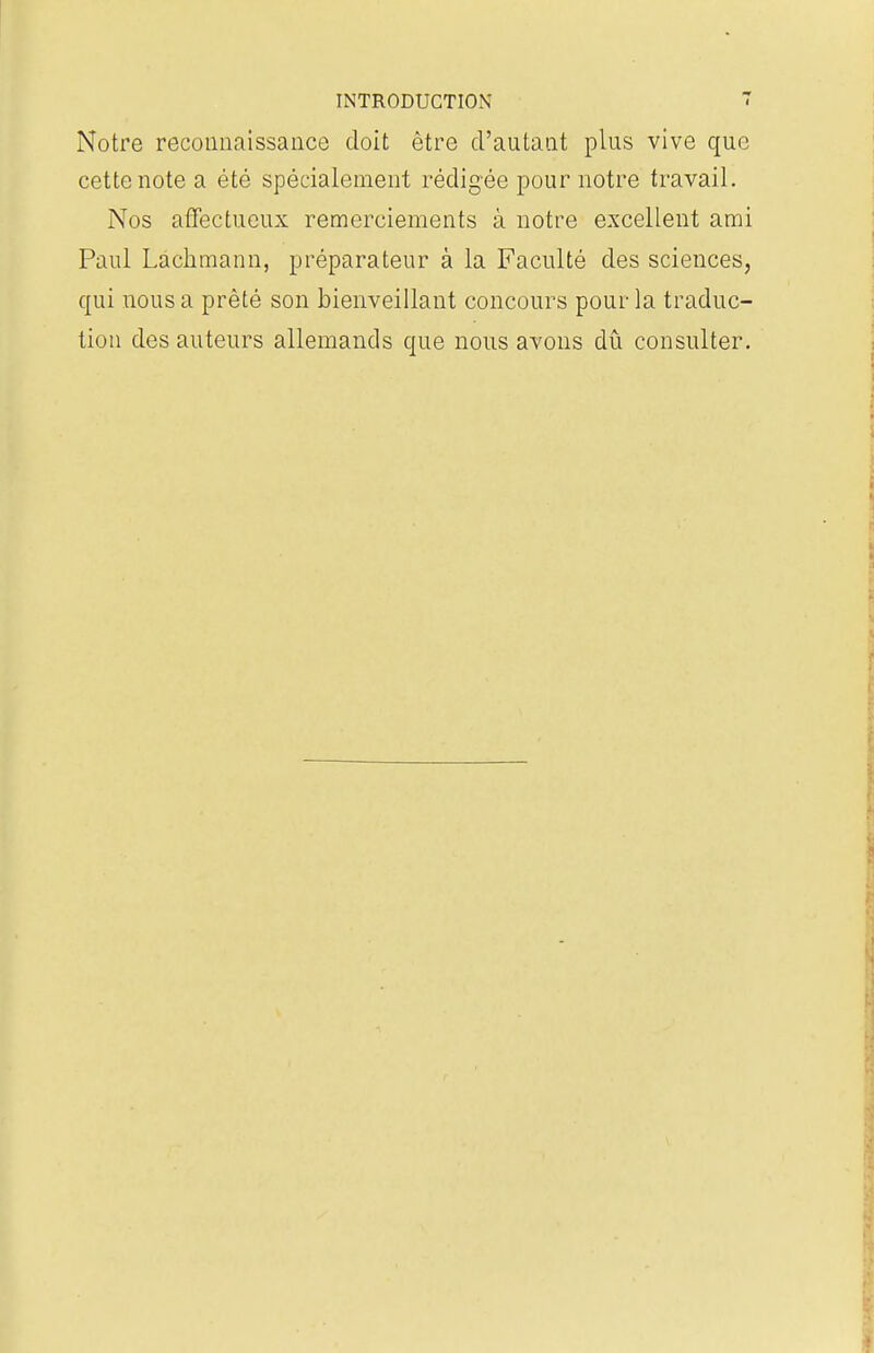 Notre reconnaissance doit être d'autant plus vive que cette note a été spécialement rédigée pour notre travail. Nos affectueux remerciements à notre excellent ami Paul Lachmann, préparateur à la Faculté des sciences, qui nous a prêté son bienveillant concours pour la traduc- tion des auteurs allemands que nous avons dû consulter.