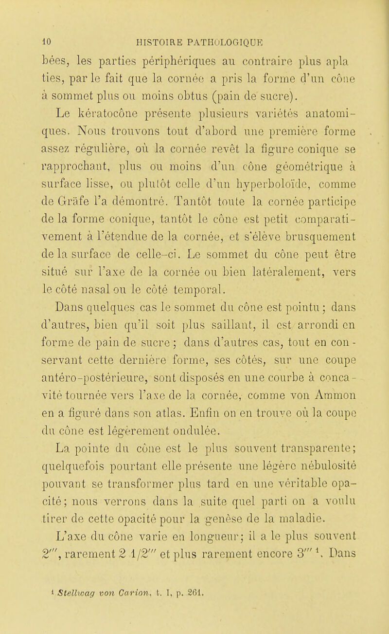 bées, les parties périphériques au contraire plus apla ties, par le fait que la cornée a pris la forme d'un cône à sommet plus ou moins obtus (pain de sucre). Le kératocône présente plusieurs variétés anatomi- ques. Nous trouvons tout d'abord une première forme assez régulière, où la cornée revêt la figure conique se rapprochant, plus ou moins d'un cône géométrique à surface lisse, ou plutôt celle d'un hyperboloïcle, comme de Gràfe l'a démontré. Tantôt toute la cornée participe de la forme conique, tantôt le cône est petit comparati- vement à l'étendue de la cornée, et s'élève brusquement de la surface de celle-ci. Le sommet du cône peut être situé sur Taxe de la cornée ou bien latéralement, vers le côté nasal ou le côté temporal. Dans quelques cas le sommet du cône est pointu ; dans d'autres, bien qu'il soit plus saillant, il est arrondi en forme de pain de sucre ; clans d'autres cas, tout en con - servant cette dernière forme, ses côtés, sur une coupe antéro-postérieure, sont disposés en une courbe à conca- vité tournée vers l'axe de la cornée, comme von Aramon en a figuré dans son atlas. Enfin on en trouve où la coupe du cône est légèrement ondulée. La pointe du cône est le plus souvent transparente ; quelquefois pourtant elle présente une légère nébulosité pouvant se transformer plus tard en une véritable opa- cité; nous verrons dans la suite quel parti on a voulu tirer de cette opacité pour la genèse de la maladie. L'axe du cône varie en longueur; il a le plus souvent 2', rarement 2 1/2' et plus rarement encore 3' *, Dans 1 Stellwag von Carion. b. I. p. 261.