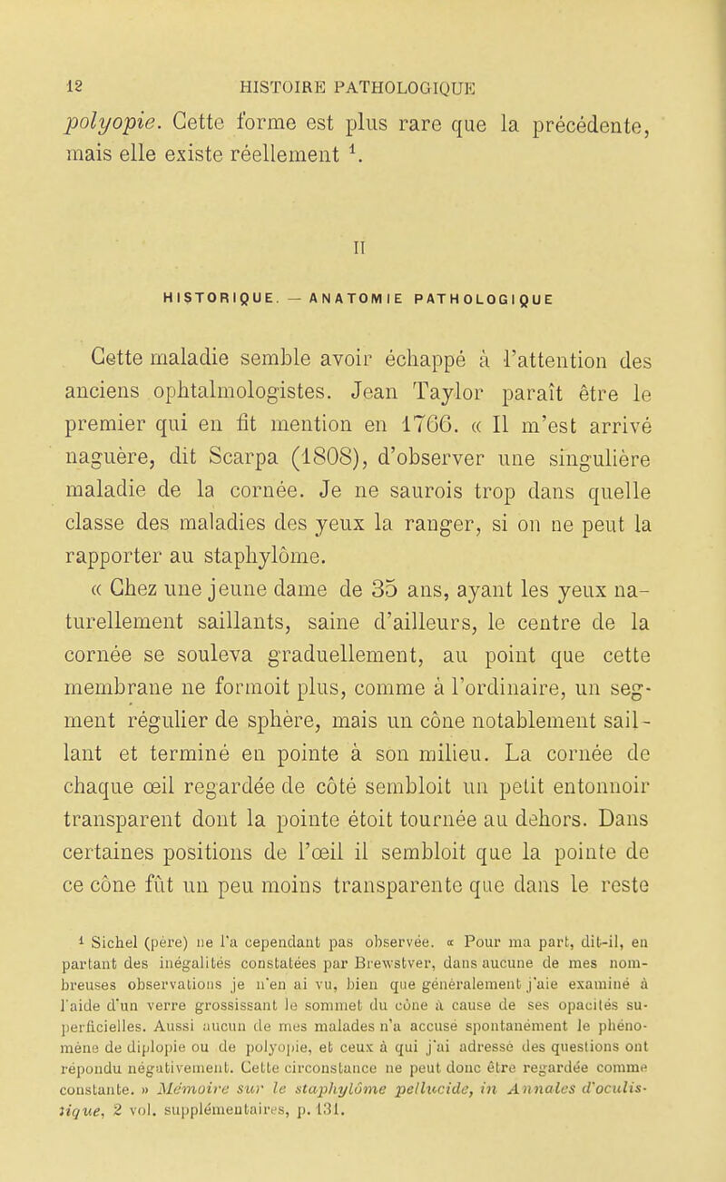 polyopie. Cette forme est plus rare que la précédente, mais elle existe réellement i. il HISTORIQUE. — ANATOMIE PATHOLOGIQUE Cette maladie semble avoir échappé à l'attention des anciens ophtalmologistes. Jean Taylor paraît être le premier qui en fit mention en 1766. « Il m'est arrivé naguère, dit Scarpa (1808), d'observer une singulière maladie de la cornée. Je ne saurois trop dans quelle classe des maladies des yeux la ranger, si on ne peut la rapporter au staphylôme. « Chez une jeune dame de 35 ans, ayant les yeux na- turellement saillants, saine d'ailleurs, le centre de la cornée se souleva graduellement, au point que cette membrane ne formoit plus, comme à l'ordinaire, un seg- ment régulier de sphère, mais un cône notablement sail- lant et terminé en pointe à son milieu. La cornée de chaque œil regardée de côté sembloit un pelit entonnoir transparent dont la pointe étoit tournée au dehors. Dans certaines positions de l'œil il sembloit que la pointe de ce cône fût un peu moins transparente que dans le reste 1 Sichel (père) ne l'a cependant pas observée, a Pour ma part, dit-il, en parlant des inégalités constatées par Biewstver, dans aucune de mes nom- breuses observations je n'en ai vu, bien que généralement j'aie examiné à l'aide d'un verre grossissant le sommet du cone il cause de ses opacités su- perficielles. Aussi aucun de mes malades n'a accusé spontanément le phéno- mène de diplopie ou de polyopie, et ceux à qui j'ai adressé des questions ont répondu négativement. Celle circonstance ne peut donc être regardée comme constante. » Mémoire sur le staphylôme pellucide, in Annales d'oculis- îique, 2 vol. supplémentaires, p. 131.