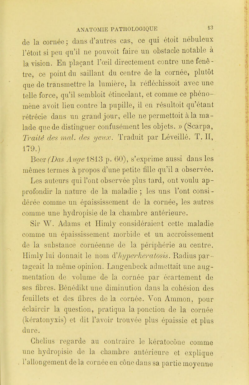 de la cornée ; clans d'autres cas, ce qui étoit nébuleux l'étoit si peu qu'il ne pouvoit faire un obstacle notable à la vision. En plaçant l'œil directement contre une fenê- tre, ce point du saillant du centre de la cornée, plutôt que de transmettre la lumière, la rénéchissoit avec une telle force, qu'il sembloit étincelant, et comme ce phéno- mène avoit lieu contre la pupille, il en résultait qu'étant rétrécie dans un grand jour, elle ne permettent à la ma- lade que de distinguer confusément les objets. » (Scarpa, Traité des mal. des yeux. Traduit par Léveillé. T. Il, 179.) Beer (Bas AuaeiSiS p. 60), s'exprime aussi dans les mêmes termes à propos d'une petite fille qu'il a observée. Les auteurs qui l'ont observée plus tard, ont voulu ap- profondir la nature de la maladie ; les uns l'ont consi- dérée comme un épaississement de la cornée, les autres comme une hydropisie de la chambre antérieure. Sir W. Adams et Himly considéraient cette maladie comme un épaississement morbide et un accroissement de la substance cornéenne de la périphérie au centre. Himly lui donnait le nom d!' hyper keratosis. Radius par- tageait la même opinion. Langenbeck admettait une aug- mentation de volume de la cornée par écartement de ses fibres. Bénédikt une diminution dans la cohésion des feuillets et des fibres de la cornée. Von Ammon, pour éclaircir la question, pratiqua la ponction de la cornée (kératonyxis) et dit l'avoir trouvée plus épaissie et plus dure. Ghclius regarde au contraire le kératocôtie comme une hydropisie de la chambre antérieure et explique l'allongement de la cornée eu cône dans sa partie moyenne