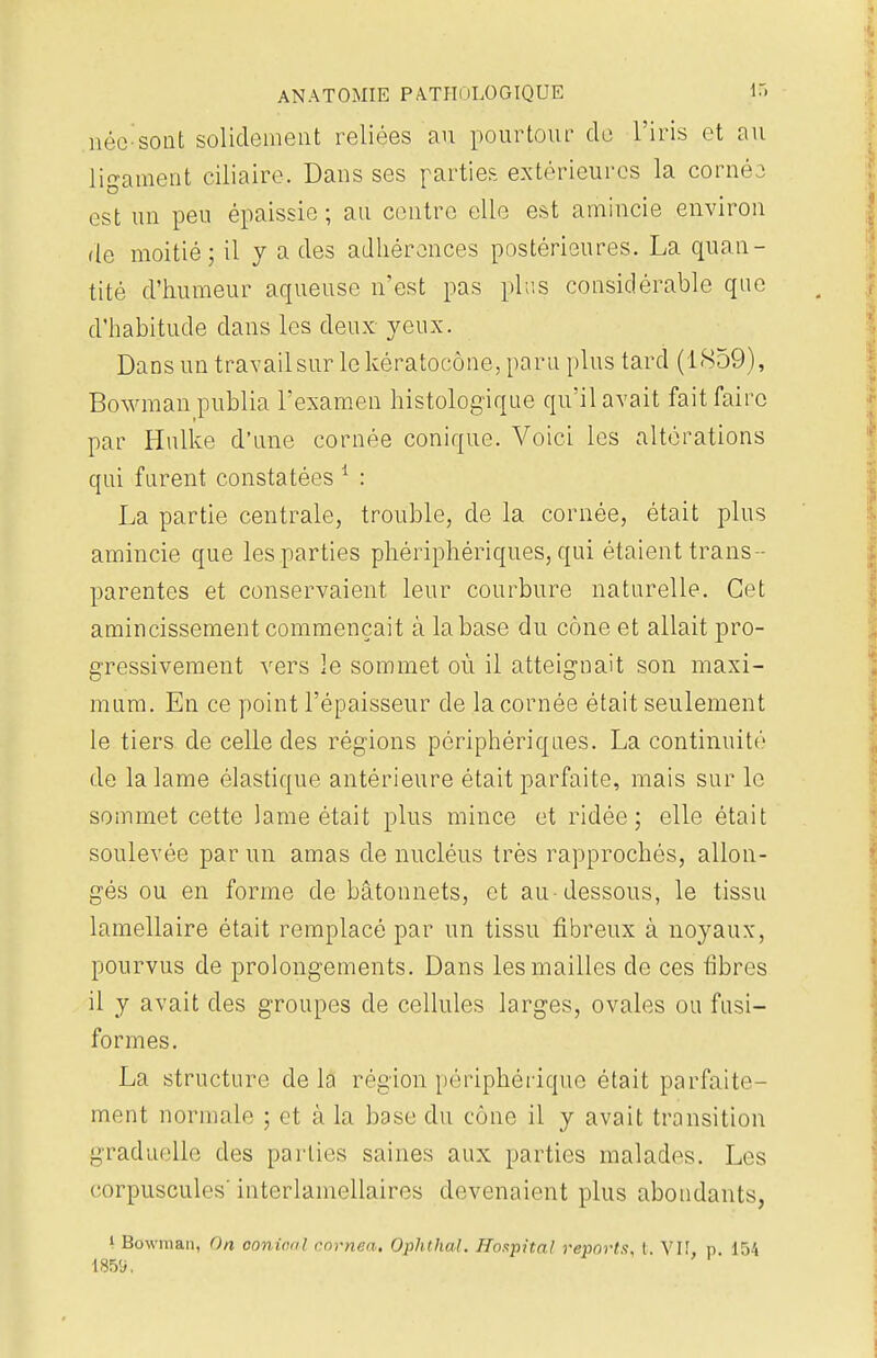 née-sont solidement reliées au pourtour de l'iris et au ligament ciliaire. Dans ses parties extérieures la corné3 est un peu épaissie ; au centre elle est amincie environ de moitié; il y a des adhérences postérieures. La quan- tité d'humeur aqueuse n'est pas plus considérable que d'habitude dans les deux yeux. Dansuntravailsurlekératocône,paru plus tard (1859), Bowman publia l'examen histologique qu'il avait fait faire par Hulke d'une cornée conique. Voici les altérations qui furent constatées 1 : La partie centrale, trouble, de la cornée, était plus amincie que les parties phériphériques, qui étaient trans - parentes et conservaient leur courbure naturelle. Cet amincissement commençait à la base du cône et allait pro- gressivement vers le sommet où il atteignait son maxi- mum. En ce point l'épaisseur de la cornée était seulement le tiers de celle des régions périphériques. La continuité de la lame élastique antérieure était parfaite, mais sur le sommet cette lame était plus mince et ridée; elle était soulevée par un amas de nucléus très rapprochés, allon- gés ou en forme de bâtonnets, et au-dessous, le tissu lamellaire était remplacé par un tissu fibreux à noyaux, pourvus de prolongements. Dans les mailles de ces fibres il y avait des groupes de cellules larges, ovales ou fusi- formes. La structure delà région périphérique était parfaite- ment normale ; et à la base du cône il y avait transition graduelle des parties saines aux parties malades. Les corpuscules' interlamellaires devenaient plus abondants, i Bowman, On conical enrnea, Ophthal. Hospital reports, t. Vif p 154 I85'j.