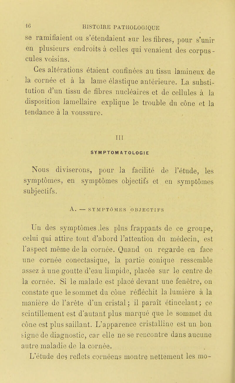 se ramifiaient ou s'étendaient sur les fibres, pour s'unir en plusieurs endroits à celles qui venaient des corpus- cules voisins. Ces altérations étaient confinées au tissu lamineux de la cornée et à la lame élastique antérieure. La substi- tution d'un tissu de fibres nucléaires et de cellules à la disposition lamellaire explique le trouble du cône et la tendance à la voussure. III SYMPTOM ATOLOGIE Nous diviserons, pour la facilité de l'étude, les symptômes, en symptômes objectifs et en symptômes subjectifs. A. — SYMPTÔMES OBJECTIFS Un des symptômes ,les plus frappants de ce groupe, celui qui attire tout d'abord l'attention du médecin, est l'aspect même de la cornée. Quand on regarde en face une cornée conectasique, la partie conique ressemble assez à une goutte d'eau limpide, placée sur le centre de la cornée. Si le malade est placé devant une fenêtre, on constate que le sommet du côuc réfléchit la lumière à la manière de l'arête d'un cristal; il paraît étincelant ; ce scintillement est d'autant plus marqué que le sommet du cône est plus saillant. L'apparence cristalline est un bon bignc de diagnostic, car elle ne se rencontre dans aucune autre maladie de la cornée. L'étude des reflets cornéeus montre nettement les 1110-