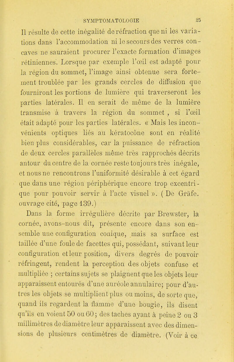Il résulte de cette inégalité de réfraction que ni les varia- tions dans l'accommodation ni le secours des verres con- caves ne sauraient procurer l'exacte formation d'images rétiniennes'. Lorsque par exemple l'œil est adapté pour la région du sommet, l'image ainsi obtenue sera forte- ment troublée par les grands cercles de diffusion que fourniront les portions de lumière qui traverseront les parties latérales. Il en serait de même de la lumière transmise à travers la région du sommet , si l'œil était adapté pour les parties latérales. « Mais les incon- vénients optiques liés au kératocône sont en réalité bien plus considérables, car la puissance de réfraction de deux cercles parallèles même très rapprochés décrits antour du centre de la cornée reste toujours très inégale, et nous ne rencontrons l'uniformité désirable à cet égard que dans une région périphérique encore trop excentri- que pour pouvoir servir à l'acte visuel». (De Grâfe. ouvrage cité, page 139.) Dans la forme irrégulière décrite par Brewster, la cornée, avons-nous dit, présente encore dans son en- semble une configuration conique, mais sa surface est taillée d'une foule de facettes qui, possédant, suivant leur configuration et leur position, divers degrés de pouvoir réfringent, rendent la perception des objets confuse et multipliée ; certains sujets se plaignent que les objets leur apparaissent entourés d'une auréole annulaire; pour d'au- tres les objets se multiplient plus ou moins, de sorte que, quand ils regardent la flamme d'une bougie, ils disent qu'ils en voient 50 ou 60 ; des taches ayant à peine 2 ou 3 millimètres de diamètre leur apparaissent avec des dimen- sions de plusieurs centimètres de diamètre. (Voir à ce
