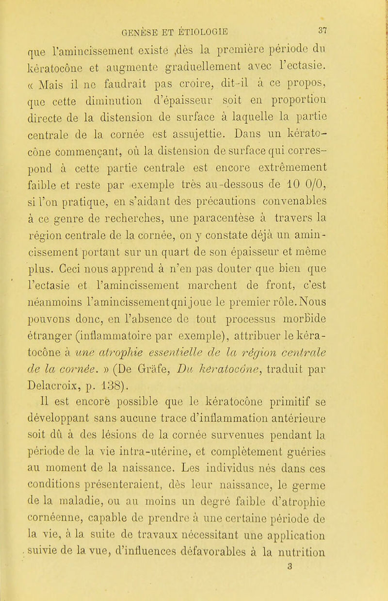 que l'amincissement existe jdès la première période du kèratoeône et augmente graduellement avec l'ectasie. « Mais il ne faudrait pas croire, dit-il à ce propos, que cette diminution d'épaisseur soit en proportion directe de la distension de surface à laquelle la partie centrale de la cornée est assujettie. Dans un kèrato- eône commençant, où la distension de surface qui corres- pond à cette partie centrale est encore extrêmement faible et reste par exemple très au-dessous de 10 0/0, si l'on pratique, en s'aidant des précautions convenables à ce genre de recherches, une paracentèse à travers la région centrale de la cornée, on y constate déjà un amin- cissement portant sur un quart de son épaisseur et même plus. Ceci nous apprend à n'en pas douter que bien que l'ectasie et l'amincissement marchent de front, c'est néanmoins l'amincissementqni joue le premier rôle. Nous pouvons donc, en l'absence de tout processus morbide étranger (inflammatoire par exemple), attribuer le kèra- toeône à une atrophie essentielle de la région centrale de la cornée. » (De Grâfe, Du kèratoeône, traduit par Delacroix, p. 138). 11 est encore possible que le kèratoeône primitif se développant sans aucune trace d'inflammation antérieure soit dû à des lésions de la cornée survenues pendant la période de la vie intra-utérine, et complètement guéries au moment de la naissance. Les individus nés clans ces conditions présenteraient, dès leur naissance, le germe de la maladie, ou au moins un degré faible d'atrophie cornéenne, capable de prendre à une certaine période de la vie, à la suite de travaux nécessitant une application . suivie de la vue, d'influences défavorables à la nutrition 3