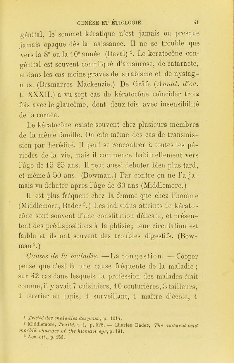 génital, le sommet kératique n'est jamais ou presque jamais opaque dès la naissance. Il ne se trouble que vers la 8e ou la 10e année (Deval) *. Le kératocône con- génital est souvent compliqué d'amaurose, de cataracte, et dans les cas moins graves de strabisme et de nystag- mus. (Desmarres Mackenzie.) De Gràfe (Annal, d'oc. t. XXXII.) a vu sept cas de kératocône coïncider trois fois avec le glaucome, dont deux fois avec insensibilité de la cornée. Le kératocône existe souvent chez plusieurs membres de la même famille. On cite même des cas de transmis- sion par hérédité. Il peut se rencontrer à toutes les pé- riodes de la vie, mais il commence habituellement vers l'âge de 15-25 ans. Il peut aussi débuter bien plus tard, et même à 50 ans. (Bowman.) Par contre on ne l'a ja- mais vu débuter après l'âge de 60 ans (Middlemore.) Il est plus fréquent chez la femme que chez l'homme (Middlemore, Bader 2.) Les individus atteints de kérato- cône sont souvent d'une constitution délicate, et présen- tent des prédispositions à la phtisie; leur circulation est faible et ils ont souvent des troubles digestifs. (Bow- man 3.) Causes de la maladie. —La congestion. —Cooper pense que c'est là une cause fréquente de la maladie ; sur 42 cas dans lesquels la profession des malades était connue, il y avait? cuisiniers, 10 couturières, 3 tailleurs, 1 ouvrier en tapis, 1 surveillant, 1 maître d'école, 1 1 Traité des maladies des yeux, p. 1014. « Middlemore, Traité, t. I, p. 528. — Charles Bader, The naturai and morbid changes of the human eye,p. 191. 3 Loc. cit., p. 156.