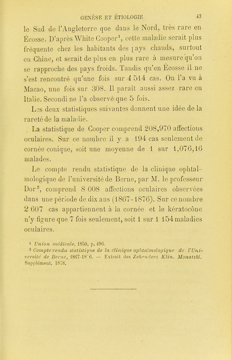 le Sud do l'Angleterre que dans le Nord, très rare en Ecosse. D'après White Cooper1, cette maladie serait plus fréquente chez les habitants des \ ays chauds, surtout en Chine, et serait de plus en plus rare à mesure qu'on se rapproche des pays froids. Tandis qu'en Ecosse il ne s'est rencontré qu'une fois sur 4 514 cas. On l'a vu à Macao, une fois sur 308. 11 paraît aussi assez rare en Italie. Secondi ne l'a observé que 5 fois. Lss deux statistiques suivantes donnent une idée de la rareté de la maladie. La statistique de Cooper comprend 208,970 affections oculaires. Sur ce nombre il y a 194 cas seulement de cornée conique, soit une moyenne de 1 sur 1,076,16 malades. Le compte rendu statistique de la clinique ophtal- mologique de l'université de Berne, par M. le professeur Dor2, comprend 8 008 affections oculaires observées dans une période de dix ans (1867-1876). Sur ce nombre 2 607 cas appartiennent à la cornée et le kératocône n'y figure que 7 fois seulement, soit 1 sur 1 154 maladies oculaires. 1 Union médicale, 1850, p. 496. 2 Compte rendu statistique de la clinique ophtalmologique de l'Uni- versité de Berne, 1867-186. — Extrait des Zeh*nders Klin. Monatsbl. Supplément, 1878.