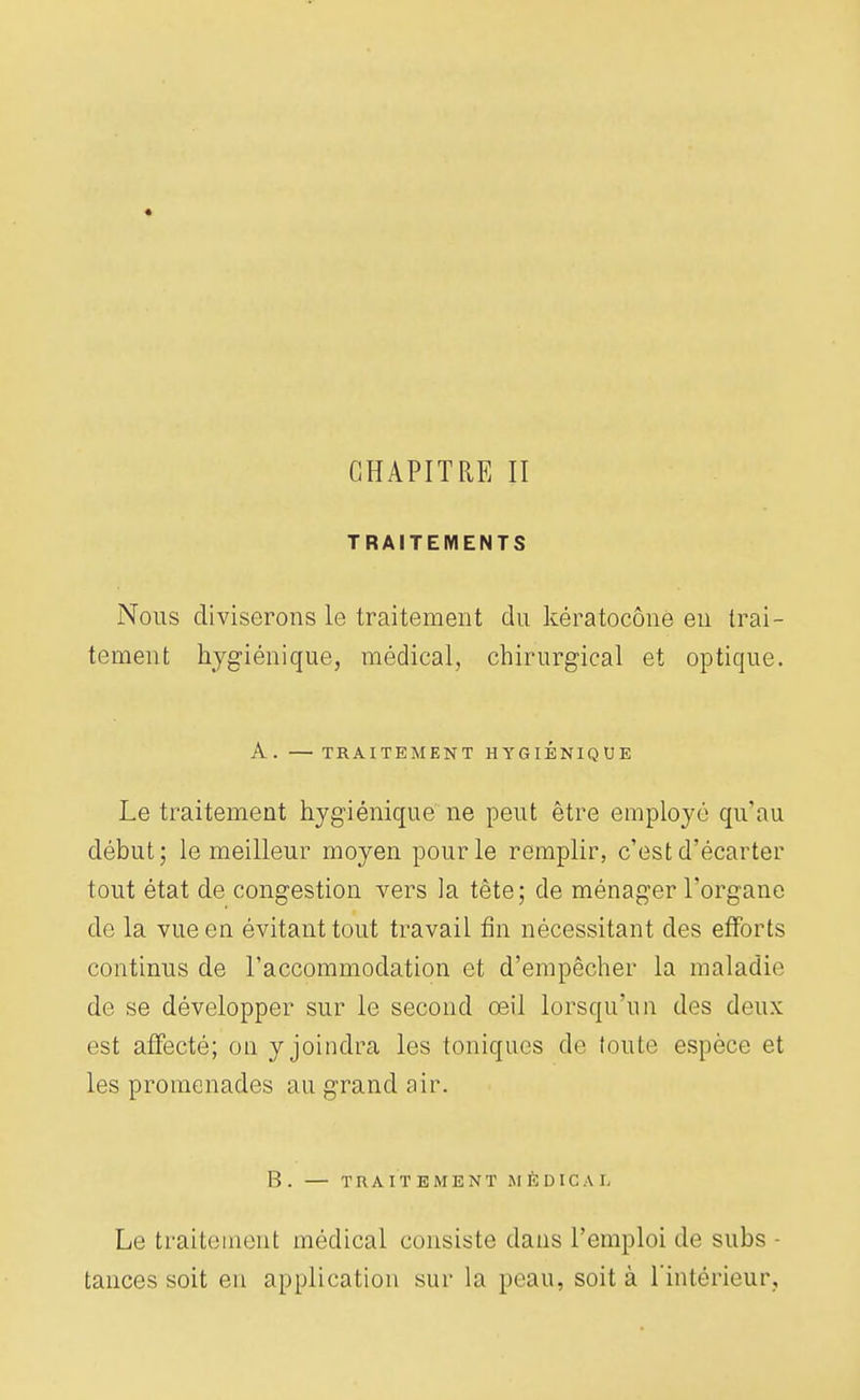 CHAPITRE II TRAITEMENTS Nous diviserons le traitement du kératocône en trai- tement hygiénique, médical, chirurgical et optique. A. — TRAITEMENT HYGIENIQUE Le traitement hygiénique ne peut être employé qu'au début; le meilleur moyen pour le remplir, c'est d'écarter tout état de congestion vers la tête; de ménager l'organe de la vue en évitant tout travail fin nécessitant des efforts continus de l'accommodation et d'empêcher la maladie de se développer sur le second oeil lorsqu'un des deux est affecté; on y joindra les toniques de toute espèce et les promenades au grand air. B. — TRAITEMENT MÉDICAL Le traitement médical consiste dans l'emploi de subs - tances soit en application sur la peau, soit à l'intérieur.