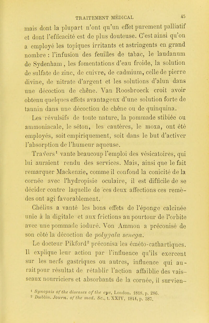 mais dont la plupart n'ont qu'un effet purement palliatif et dont l'efficacité est de plus douteuse. C'est ainsi qu'on a employé les topiques irritants et astringents en grand nombre : l'infusion des feuilles de tabac, le laudanum de Sydenham, les fomentations d'eau froide, la solution de sulfate de zinc, de cuivre, de cadmium, celle de pierre divine, de nitrate d'argent et les solutions d'alun dans une décoction de chêne. Van Roosbroeck croit avoir obtenu quelques effets avantageux d'une solution forte de tannin clans une décoction de chêne ou de quinquina. Les révulsifs de toute nature, la pommade stibiée ou ammoniacale, le séton, les cautères, le moxa, ont été employés, soit empiriquement, soit dans le but d'activer l'absorption de l'humeur aqueuse. Travers1 vante beaucoup l'emploi des vésicatoires, qui lui auraient rendu des services. Mais, ainsi que le fait remarquer Mackenzie, comme il confond la conicité de la cornée avec l'hydropisie oculaire, il est difficile de se décider contre laquelle de ces deux affections ces remè- des ont agi favorablement. Chélius a vanté les bons effets de l'éponge calcinée unie à la digitale et aux frictions au pourtour de l'orbite avec une pommade ioduré. Von Ammon a préconisé de son côté la décoction de polyjala senèga: Le docteur Pikford2 préconisa les éméto-cathartiqucs. 11 explique leur action par l'influence qu'ils exercent sur les nerfs gastriques ou autres, influence qui au- rait pour résultat de rétablir l'action affaiblie des vais- seaux nourriciers et absorbants de la cornée, il survien- 1 Synopsis of the diseascs ofthe eye, London. 1818, p. 28G. 2 Dublin. Journ. ofthe med. Se, t. XXIV, 1844, p. 387.