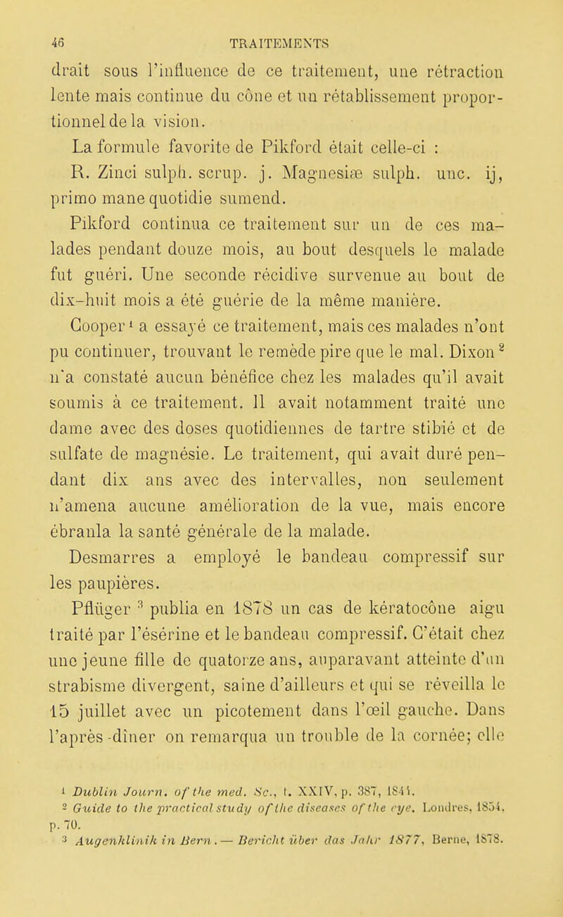 cirait sous l'influence de ce traitement, une rétraction lente mais continue du cône et un rétablissement propor- tionnel de la vision. La formule favorite de Pikford était celle-ci : R. Zinci sulph. scrup. j. Magnesise sulph. une. ij, primo mane quotidie sumend. Pikford continua ce traitement sur un de ces ma- lades pendant douze mois, au bout desquels le malade fut guéri. Une seconde récidive survenue au bout de dix-huit mois a été guérie de la même manière. Gooper1 a essayé ce traitement, mais ces malades n'ont pu continuer, trouvant le remède pire que le mal. Dixon8 n'a constaté aucun bénéfice chez les malades qu'il avait soumis à ce traitement. 11 avait notamment traité une dame avec des doses quotidiennes de tartre stibié et de sulfate de magnésie. Le traitement, qui avait duré pen- dant dix ans avec des intervalles, non seulement n'amena aucune amélioration de la vue, mais encore ébranla la santé générale de la malade. Desmarres a employé le bandeau compressif sur les paupières. Pflûger 3 publia en 1878 un cas de kératocône aigu traité par l'ésérine et le bandeau compressif. C'était chez une jeune fille de quatorze ans, auparavant atteinte d'un strabisme divergent, saine d'ailleurs et qui se réveilla le 15 juillet avec un picotement dans l'œil gauche. Dans l'après-dîner on remarqua un trouble de la cornée; elle 1 Dublin fourni ofthe med. Se, t. XXIV, p. 387, ISii. 2 Guide to the practicql study ofthe diseases ofthe rye, Londres, 1834, p. 70. 3 Augcnklinik in Bern.— Berir.ht ùber das Jahr 1S77, Berne, 1S78.