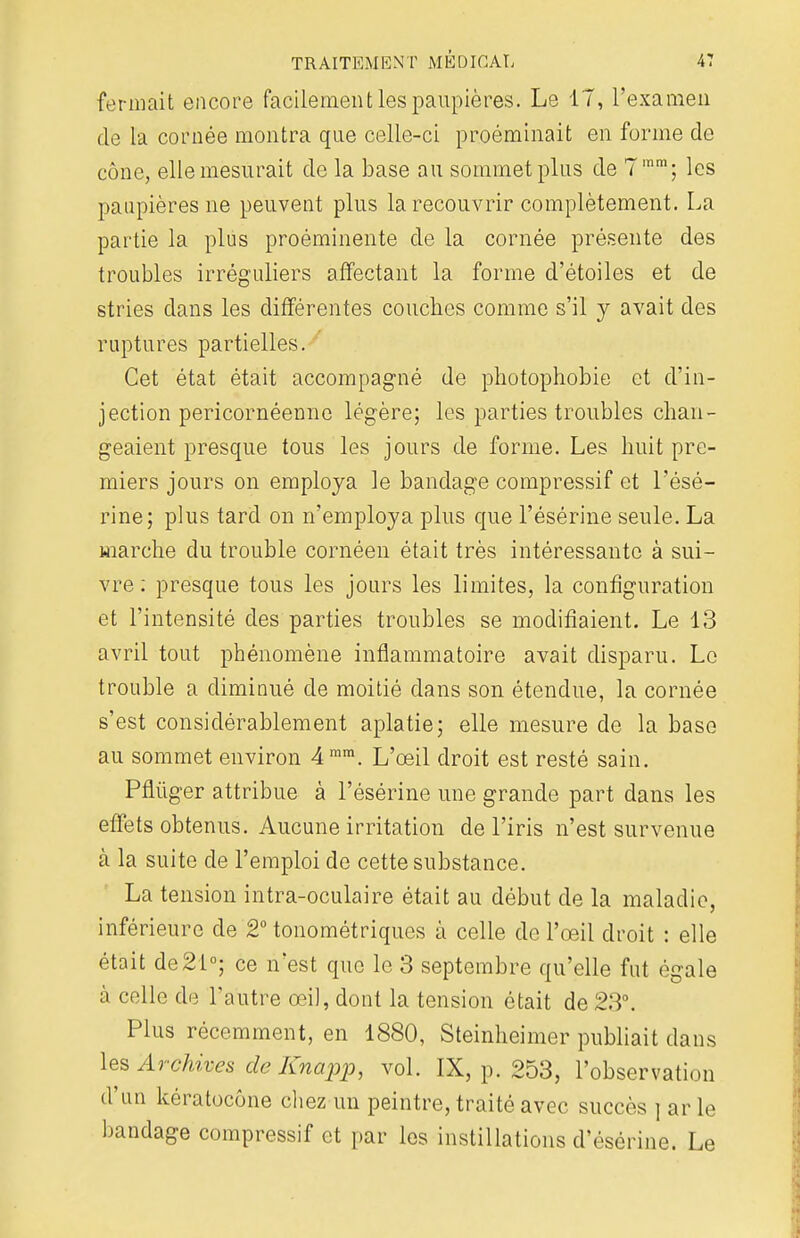 fermait encore facilement les paupières. Le 17, l'examen de la cornée montra que celle-ci proéminait en forme de cône, elle mesurait de la base au sommet plus de 7mm; les paupières ne peuvent plus la recouvrir complètement. La partie la plus proéminente de la cornée présente des troubles irréguliers affectant la forme d'étoiles et de stries dans les différentes couches comme s'il y avait des ruptures partielles. Cet état était accompagné de photophobie et d'in- jection pericornéenne légère; les parties troubles chan- geaient presque tous les jours de forme. Les huit pre- miers jours on employa le bandage compressif et l'ésé- rine; plus tard on n'employa plus que l'ésérine seule. La marche du trouble cornéen était très intéressante à sui- vre : presque tous les jours les limites, la configuration et l'intensité des parties troubles se modifiaient. Le 13 avril tout phénomène inflammatoire avait disparu. Le trouble a diminué de moitié dans son étendue, la cornée s'est considérablement aplatie; elle mesure de la base au sommet environ 4 mm. L'œil droit est resté sain. Pflùger attribue à l'ésérine une grande part dans les effets obtenus. Aucune irritation de l'iris n'est survenue à la suite de l'emploi de cette substance. La tension intra-oculaire était au début de la maladie, inférieure de 2° tonométriques à celle de l'œil droit : elle était de21°; ce n'est que le 3 septembre qu'elle fut égale à celle de l'autre œil, dont la tension était de 23°, Plus récemment, en 1880, Steinheimer publiait dans les Archives de Knapp, vol. IX, p. 253, l'observation d'un kératocône chez un peintre, traité avec succès j ar Le bandage compressif et par les instillations d'ésérine. Le