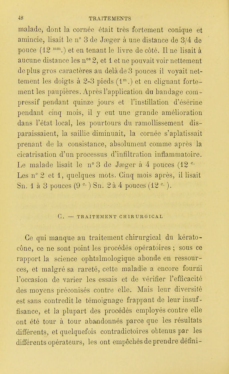 malade, dont la cornée était très fortement conique et amincie, lisait le n° 3 de Jseger à une distance de 3/4 de pouce (12 mm.) et en tenant le livre de côté. Il ne lisait à aucune distance les nos 2, et 1 et ne pouvait voir nettement de plus gros caractères au delà de 3 pouces il voyait net- tement les doigts à 2-3 pieds (lm.) et en clignant forte- ment les paupières. Après l'application du bandage com- pressif pendant quinze jours et l'instillation d'ésérine pendant cinq mois, il y eut une grande amélioration dans l'état local, les pourtours du ramollissement dis- paraissaient, la saillie diminuait, la cornée s'aplatissait prenant de la consistance, absolument comme après la cicatrisation d'un processus d'infiltration inflammatoire. Le malade lisait le n° 3 de JaBger à 4 pouces (12 c- Les n° 2 et 1, quelques mots. Cinq mois après, il lisait Sn. 1 à 3 pouces (9 c- ) Sn. 2 à 4 pouces (12 c- ). G. — TRAITEMENT CHIRURGICAL Ce qui manque au traitement chirurgical du kérato- cône, ce ne sont point les procédés opératoires ; sous ce rapport la science ophtalmologique abonde en ressour- ces, et malgré sa rareté, cette maladie a encore fourni l'occasion de varier les essais et de vérifier l'efficacité des moyens préconisés contre elle. Mais leur diversité est sans contredit le témoignage frappant de leur insuf- fisance, et la plupart des procédés employés contre elle ont été tour à tour abandonnés parce que les résultats différents, et quelquefois contradictoires obtenus par les différents opérateurs, les ont empêchés de prendre défini-