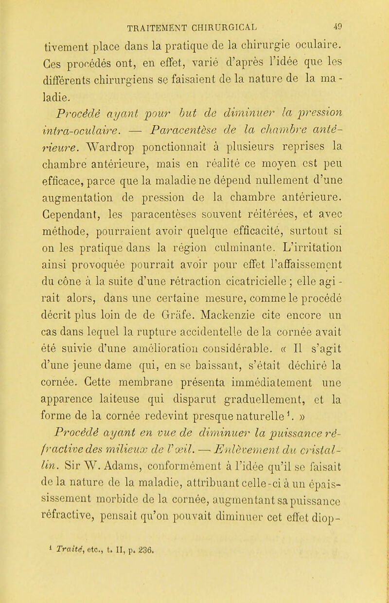 tivement place dans la pratique de la chirurgie oculaire. Ces procédés ont, en effet, varié d'après l'idée que les différents chirurgiens se faisaient de la nature de la ma - ladie. Procédé ayant pour but de diminuer la pression intra-oculaire. — Paracentèse de la chambre anté- rieure. Wardrop ponctionnait à plusieurs reprises la chambre antérieure, mais en réalité ce moyen est peu efficace, parce que la maladie ne dépend nullement d'une augmentation de pression de la chambre antérieure. Cependant, les paracentèses souvent réitérées, et avec méthode, pourraient avoir quelque efficacité, surtout si on les pratique dans la région culminante. L'irritation ainsi provoquée pourrait avoir pour effet l'affaissement du cône à la suite d'une rétraction cicatricielle ; elle agi - rait alors, dans une certaine mesure, comme le procédé décrit plus loin de de Grâfe. Mackenzie cite encore un cas dans lequel la rupture accidentelle de la cornée avait été suivie d'une amélioration considérable. « Il s'agit d'une jeune dame qui, en se baissant, s'était déchiré la cornée. Cette membrane présenta immédiatement une apparence laiteuse qui disparut graduellement, et la forme de la cornée redevint presque naturelle1. » Procédé ayant en vue de diminuer la puissance ré- fractivedes milieux de Vœil. —■ Enlèvement du cristal- lin. SirW. Adams, conformément à l'idée qu'il se faisait de la nature de la maladie, attribuant celle-ci à un épais- sissement morbide de la cornée, augmentant sa puissance réfractive, pensait qu'on pouvait diminuer cet effet diop- » Traité, etc., t. II, p. 236.