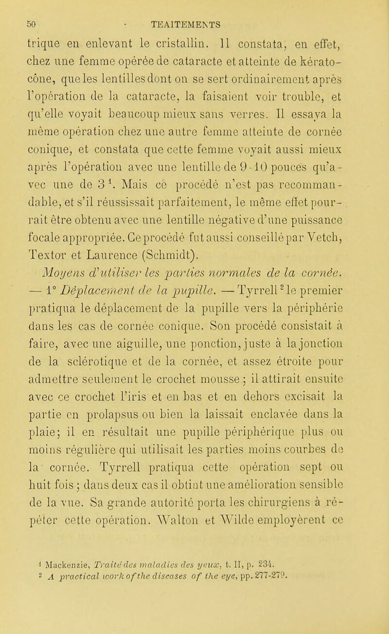 trique en enlevant le cristallin. 11 constata, en effet, chez une femme opérée de cataracte et atteinte de kérato- cône, que les lentilles dont on se sert ordinairement après l'opération de la cataracte, la faisaient voir trouble, et qu'elle voyait beaucoup mieux sans verres. Il essaya la même opération chez une autre femme atteinte de cornée conique, et constata que cette femme voyait aussi mieux après l'opération avec une lentille de 9 -10 pouces qu'a- vec une de 3 *» Mais ce procédé n'est pas rccomman- dable, et s'il réussissait parfaitement, le même effet pour- rait être obtenu avec une lentille négative d'une puissance focale appropriée. Ce procédé fut aussi conseillé par Vetch, Textor et Laurence (Schmidt). Moyens d'utiliser les 'parties normales de la cornée. — 1° Déplacement de la pupille. —Tyrrell2 le premier pratiqua le déplacement de la pupille vers la périphérie clans les cas de cornée conique. Son procédé consistait à faire, avec une aiguille, une ponction, juste à la jonction de la sclérotique et de la cornée, et assez étroite pour admettre seulement le crochet mousse ; il attirait ensuite avec ce crochet l'iris et en bas et en dehors excisait la partie en prolapsus ou bien la laissait enclavée dans la plaie; il en résultait une pupille périphérique plus ou moins régulière qui utilisait les parties moins courbes de la cornée. Tyrrell pratiqua cette opération sept ou huit fois ; dans deux cas il obtint une amélioration sensible de la vue. Sa grande autorité porta les chirurgiens à ré- péter cette opération. Walton et Wilde employèrent ce 1 Mackenzie, Traite des maladies des yeux. t. II, p. 234. 2 A practical workofthe discases of the eye, pp. 277-279.