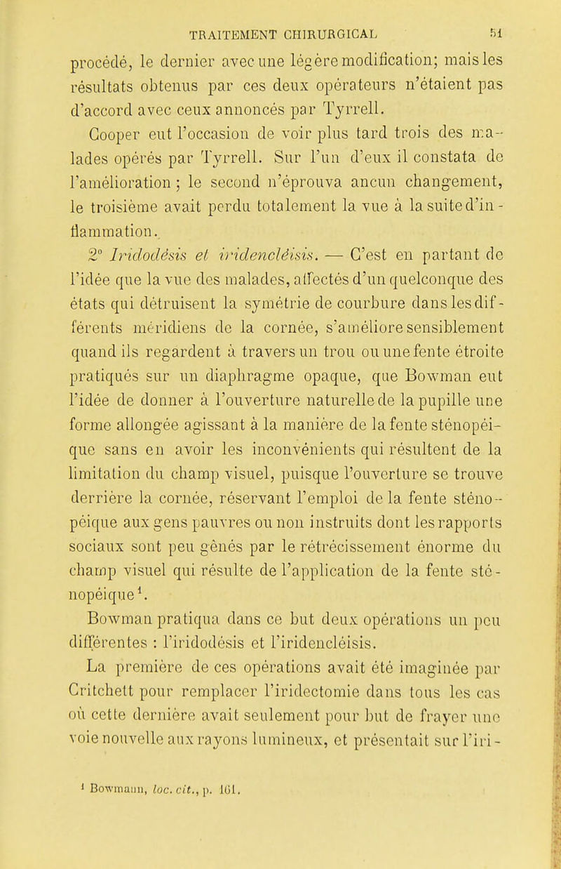procédé, le dernier avec une légère modification; mais les résultats obtenus par ces deux opérateurs n'étaient pas d'accord avec ceux annoncés par Tyrrell. Cooper eut l'occasion de voir plus tard trois des ma- lades opérés par Tyrrell. Sur l'un d'eux il constata de l'amélioration ; le second n'éprouva ancun changement, le troisième avait perdu totalement la vue à lasuited'in- tlammation. 2° Iridodèsis et ii'idencléisis. — C'est en partant de l'idée que la vue des malades, affectés d'un quelconque des états qui détruisent la symétrie de courbure dans les dif- férents méridiens de la cornée, s'améliore sensiblement quand ils regardent à travers un trou ou une fente étroite pratiqués sur un diaphragme opaque, que Bowman eut l'idée de donner à l'ouverture naturelle de la pupille une forme allongée agissant à la manière de la fente sténopéi- que sans en avoir les inconvénients qui résultent de la limitation du champ visuel, puisque l'ouverture se trouve derrière la cornée, réservant l'emploi delà fente sténo- péique aux gens pauvres ou non instruits dont les rapports sociaux sont peu gênés par le rétrécissement énorme du champ visuel qui résulte de l'application de la fente stc- nopéique1. Bowman pratiqua dans ce but deux opérations un peu différentes : l'iridodésis et l'iridencléisis. La première de ces opérations avait été imaginée par Critchett pour remplacer l'iridectomie dans tous les cas où cette dernière avait seulement pour but de frayer une voie nouvelle aux rayons lumineux, et présentait sur l'iri- 1 Bowmaiin, loc. cit., p. 161.