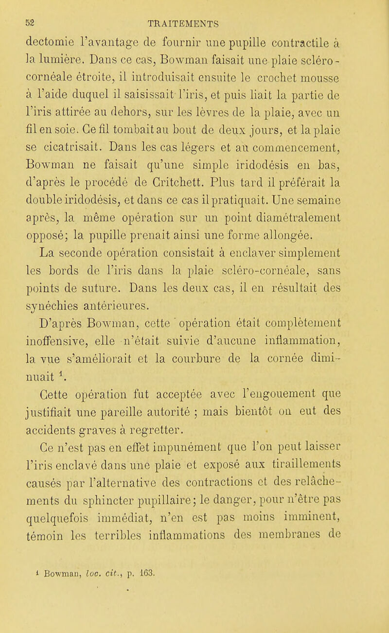 dectomie l'avantage de fournir une pupille contractile à la lumière. Dans ce cas, Bowman faisait une plaie scléro- cornéale étroite, il introduisait ensuite le crochet mousse à l'aide duquel il saisissait l'iris, et puis liait la partie de l'iris attirée au dehors, sur les lèvres de la plaie, avec un fil en soie. Ce fil tombait au bout de deux jours, et la plaie se cicatrisait. Dans les cas légers et ati commencement, Bowman ne faisait qu'une simple iridodésis en bas, d'après le procédé de Gritchett. Plus tard il préférait la double iridodésis, et dans ce cas il pratiquait. Une semaine après, la même opération sur un point diamétralement opposé; la pupille prenait ainsi une forme allongée. La seconde opération consistait à enclaver simplement les bords de l'iris dans la plaie scléro-cornéale, sans points de suture. Dans les deux cas, il en résultait des synéchies antérieures. D'après Bowman, cette  opération était complètement inoffensive, elle n'était suivie d'aucune inflammation, la vue s'améliorait et la courbure de la cornée dimi- nuait *. Cette opération fut acceptée avec l'engouement que justifiait une pareille autorité ; mais bientôt on eut des accidents graves à regretter. Ce n'est pas en effet impunément que l'on peut laisser l'iris enclavé clans une plaie et exposé aux tiraillements causés par l'alternative des contractions et des relâche- ments du sphincter pupillaire; le danger, pour n'être pas quelquefois immédiat, n'en est pas moins imminent, témoin les terribles inflammations des membranes de