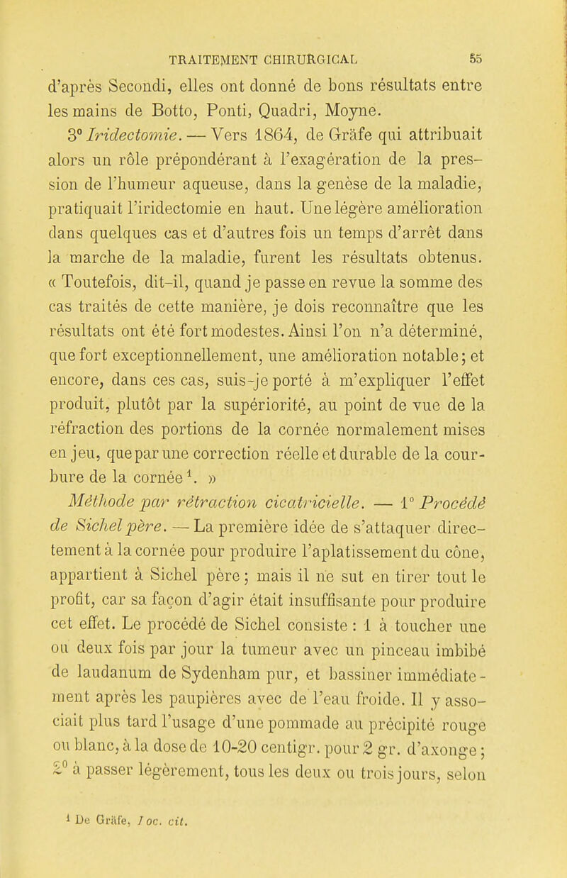 d'après Seconcli, elles ont donné de bons résultats entre les mains de Botto, Ponti, Quadri, Moyne. 3° Iridectomie.— Vers 1864, de Grâfe qui attribuait alors un rôle prépondérant à l'exagération de la pres- sion de l'humeur aqueuse, dans la genèse de la maladie, pratiquait l'iridectomie en haut. Une légère amélioration clans quelques cas et d'autres fois un temps d'arrêt dans la marche de la maladie, furent les résultats obtenus. « Toutefois, dit-il, quand je passe en revue la somme des cas traités de cette manière, je dois reconnaître que les résultats ont été fort modestes. Ainsi l'on n'a déterminé, que fort exceptionnellement, une amélioration notable; et encore, dans ces cas, suis-je porté à m'expliquer l'effet produit, plutôt par la supériorité, au point de vue de la réfraction des portions de la cornée normalement mises en jeu, que par une correction réelle et durable de la cour- bure de la cornée1. » Méthode par rétraction cicatricielle. — {Procédé de Sichel père. —La première idée de s'attaquer direc- tement à la cornée pour produire l'aplatissement du cône, appartient à Sichel père ; mais il ne sut en tirer tout le profit, car sa façon d'agir était insuffisante pour produire cet effet. Le procédé de Sichel consiste : 1 à toucher une ou deux fois par jour la tumeur avec un pinceau imbibé de laudanum de Sydenham pur, et bassiner immédiate - ment après les paupières avec de l'eau froide. Il y asso- ciait plus tard l'usage d'une pommade au précipité rouge ou blanc, à la dose de 10-20 centigr. pour 2 gr. d'axonge ; £° a passer légèrement, tous les deux ou trois jours, selon 1 De Griii'e, I oc. cit.