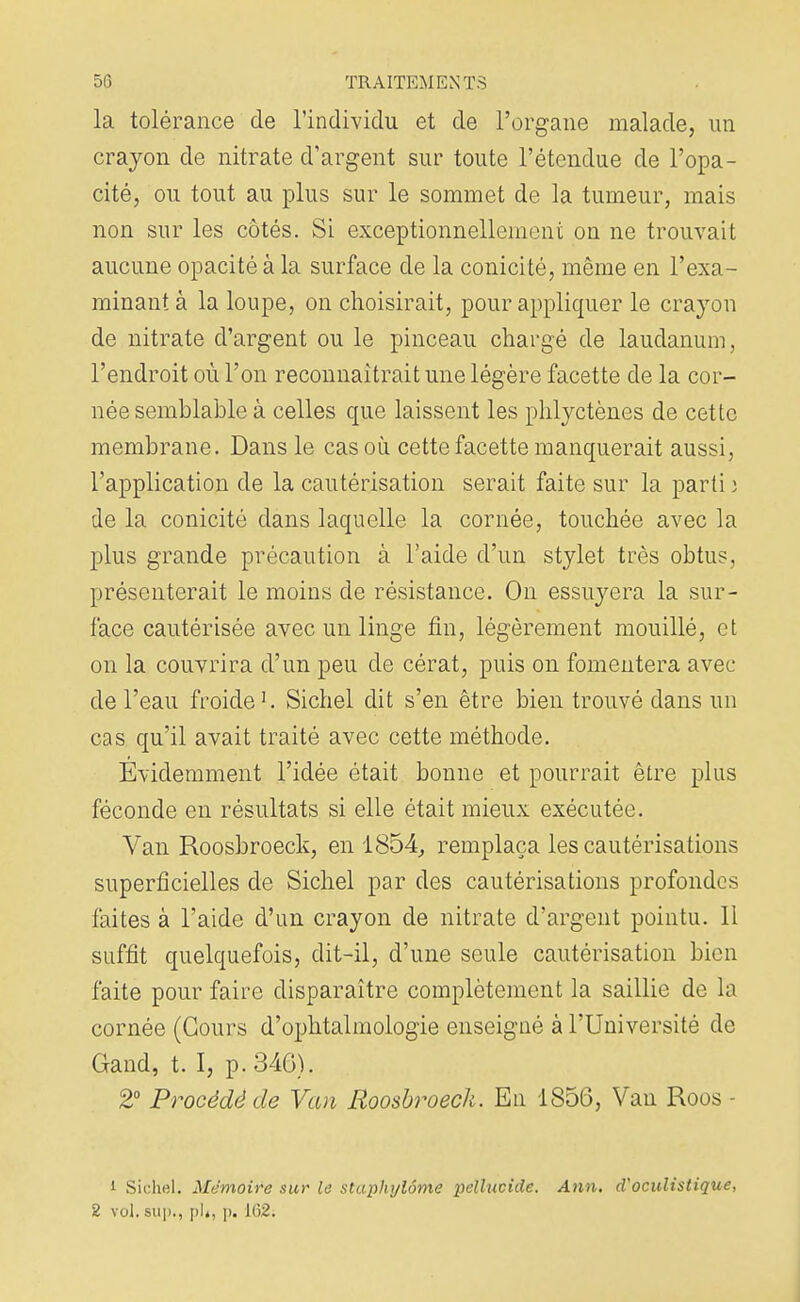 la tolérance de l'individu et de l'organe malade, un crayon de nitrate d'argent sur toute l'étendue de l'opa- cité, ou tout au plus sur le sommet de la tumeur, mais non sur les côtés. Si exceptionnellement on ne trouvait aucune opacité à la surface de la conicité, même en l'exa- minant à la loupe, on choisirait, pour appliquer le crayon de nitrate d'argent ou le pinceau chargé de laudanum, l'endroit où l'on reconnaîtrait une légère facette de la cor- née semblable à celles que laissent les phlyctènes de cette membrane. Dans le cas où cette facette manquerait aussi, l'application de la cautérisation serait faite sur la parti î de la conicité dans laquelle la cornée, touchée avec la plus grande précaution à l'aide d'un stylet très obtus, présenterait le moins de résistance. On essivyera la sur- face cautérisée avec un linge fin, légèrement mouillé, et on la couvrira d'un peu de cérat, puis on fomentera avec de l'eau froide1. Sichel dit s'en être bien trouvé dans un cas qu'il avait traité avec cette méthode. Evidemment l'idée était bonne et pourrait être plus féconde en résultats si elle était mieux exécutée. Van Roosbroeck, en 1854, remplaça les cautérisations superficielles de Sichel par des cautérisations profondes faites à l'aide d'un crayon de nitrate d'argent pointu, li suffit quelquefois, dit-il, d'une seule cautérisation bien faite pour faire disparaître complètement la saillie de la cornée (Cours d'ophtalmologie enseigné à l'Université de Gand, t. I, p. 346). 2° Procédé de Van Roosbroeck. En 1856, Van Roos - i Sichel. Mémoire sur le staphylôme pellucide. Ann. d'oculistigue,