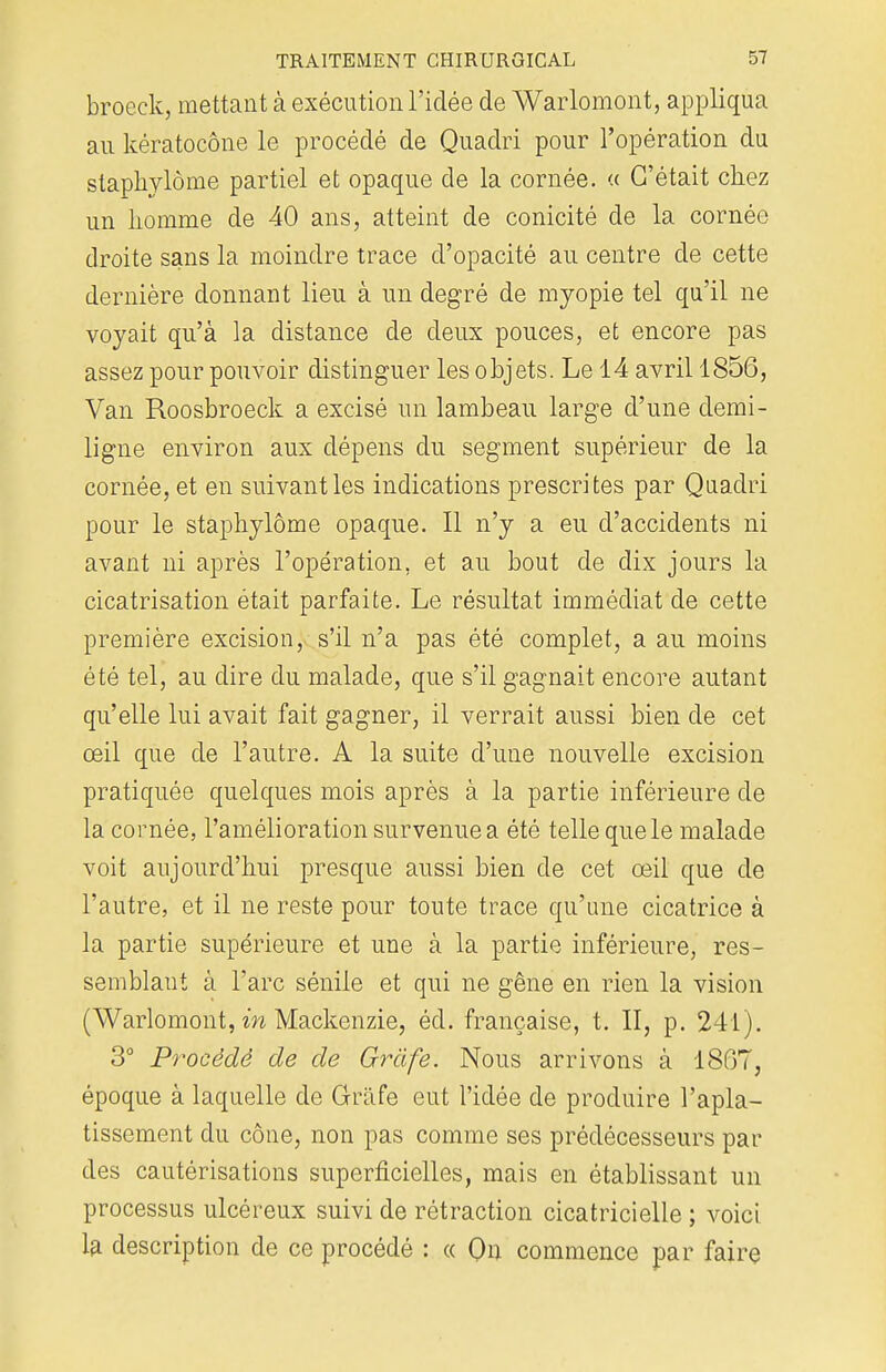broeck, mettant à exécution l'idée de Warlomont, appliqua au kératocône le procédé de Quadri pour l'opération du stapkylôme partiel et opaque de la cornée. « C'était chez un homme de 40 ans, atteint de conicité de la cornée droite sans la moindre trace d'opacité au centre de cette dernière donnant lieu à un degré de myopie tel qu'il ne voyait qu'à la distance de deux pouces, et encore pas assez pour pouvoir distinguer les objets. Le 14 avril 1856, Van Roosbroeck a excisé un lambeau large d'une demi- ligne environ aux dépens du segment supérieur de la cornée, et en suivant les indications prescrites par Quadri pour le staphylôme opaque. Il n'y a eu d'accidents ni avant ni après l'opération, et au bout de dix jours la cicatrisation était parfaite. Le résultat immédiat de cette première excision, s'il n'a pas été complet, a au moins été tel, au dire du malade, que s'il gagnait encore autant qu'elle lui avait fait gagner, il verrait aussi bien de cet œil que de l'autre. A la suite d'une nouvelle excision pratiquée quelques mois après à la partie inférieure de la cornée, l'amélioration survenue a été telle que le malade voit aujourd'hui presque aussi bien de cet œil que de l'autre, et il ne reste pour toute trace qu'une cicatrice à la partie supérieure et une à la partie inférieure, res- semblant à l'arc séniie et qui ne gêne en rien la vision (Warlomont, in Mackenzie, éd. française, t. II, p. 241). 3° Procédé de de Griife. Nous arrivons à 1867, époque à laquelle de Grâfe eut l'idée de produire l'apla- tissement du cône, non pas comme ses prédécesseurs par des cautérisations superficielles, mais en établissant un processus ulcéreux suivi de rétraction cicatricielle ; voici la description de ce procédé : « On commence par faire
