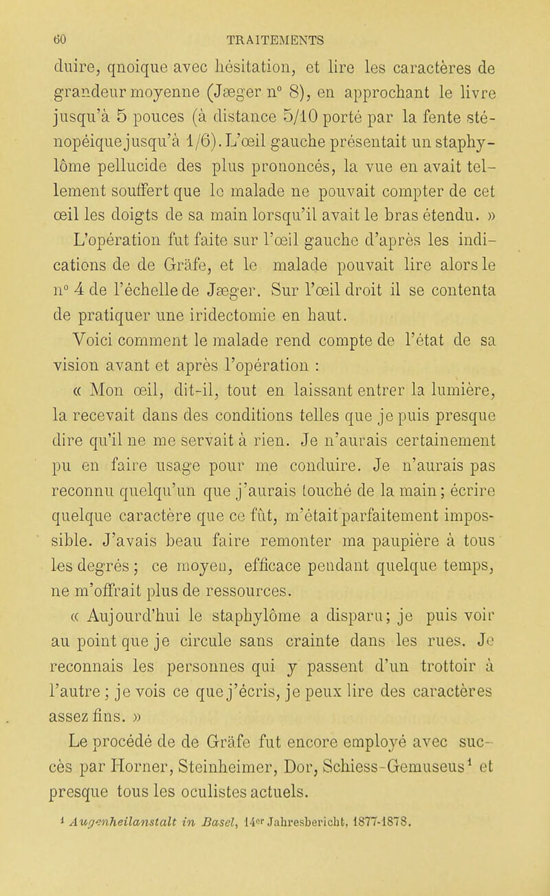 (luire, qnoique avec hésitation, et lire les caractères de grandeur moyenne (Jseger n° 8), en approchant le livre jusqu'à 5 pouces (à distance 5/10 porté par la fente sté- nopéiquejusqu'à 1/6). L'œil gauche présentait un staphy- lôme pellucide des plus prononcés, la vue en avait tel- lement souffert que le malade ne pouvait compter de cet œil les doigts de sa main lorsqu'il avait le bras étendu. » L'opération fut faite sur l'œil gauche d'après les indi- cations de de Grâfe, et le malade pouvait lire alors le n° 4 de l'échelle de Jœger. Sur l'œil droit il se contenta de pratiquer une iridectomie en haut. Voici comment le malade rend compte de l'état de sa vision avant et après l'opération : « Mon œil, dit-il, tout en laissant entrer la lumière, la recevait dans des conditions telles que je puis presque dire qu'il ne me servait à rien. Je n'aurais certainement pu en faire usage pour me conduire. Je n'aurais pas reconnu quelqu'un que j'aurais touché de la main; écrire quelque caractère que ce fut, m'était parfaitement impos- sible. J'avais beau faire remonter ma paupière à tous les degrés; ce moyeu, efficace pendant quelque temps, ne m'offrait plus de ressources. « Aujourd'hui le staphylôme a disparu; je puis voir au point que je circule sans crainte dans les rues. Je reconnais les personnes qui y passent d'un trottoir à l'autre ; je vois ce que j'écris, je peux lire des caractères assez fins. » Le procédé de de Gràfe fut encore employé avec suc- cès par Horner, Steinheimer, Dor, Schiess-Gemuseus1 et presque tous les oculistes actuels. i AugwiTieilanstalt in Basel, W* Jahresberichfc, 1877-1878.