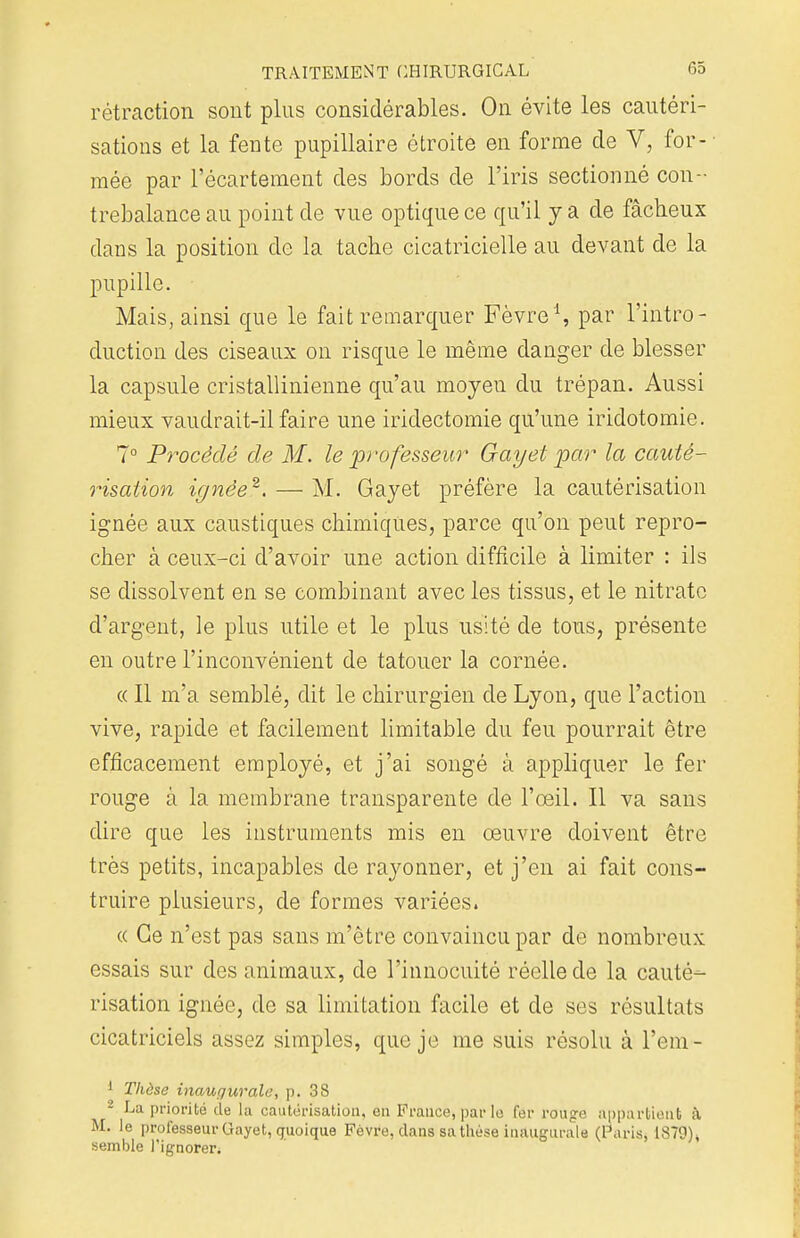 rétraction sont plus considérables. On évite les cautéri- sations et la fente pupillaire étroite en forme de V, for- mée par l'écartement des bords de l'iris sectionné con- trebalance au point de vue optique ce qu'il y a de fâcheux dans la position de la tache cicatricielle au devant de la pupille. Mais, ainsi que le fait remarquer Fèvre'1, par l'intro- duction des ciseaux on risque le même danger de blesser la capsule cristallinienne qu'au moyen du trépan. Aussi mieux vaudrait-il faire une iridectomie qu'une iridotomie. 7° Procédé de M. le professeur Gay'et par la cauté- risation ignée2. — M. Gayet préfère la cautérisation ignée aux caustiques chimiques, parce qu'on peut repro- cher à ceux-ci d'avoir une action difficile à limiter : ils se dissolvent en se combinant avec les tissus, et le nitrate d'argent, le plus utile et le plus usité de tous, présente en outre l'inconvénient de tatouer la cornée. « Il m'a semblé, dit le chirurgien de Lyon, que l'action vive, rapide et facilement limitable du feu pourrait être efficacement employé, et j'ai songé à appliquer le fer rouge à la membrane transparente de l'œil. Il va sans dire que les instruments mis en œuvre doivent être très petits, incapables de rayonner, et j'en ai fait cons- truire plusieurs, de formes variées. « Ce n'est pas sans m'être convaincu par de nombreux essais sur des animaux, de l'innocuité réelle de la cauté- risation ignée, de sa limitation facile et de ses résultats cicatriciels assez simples, que je me suis résolu à l'em- 1 Thèse inaugurale, p. 38 2 La priorité de la cautérisation, en France, par le fer rouge appartient à M. le professeur Gayet, quoique Fèvre, dans sa thèse inaugurale (Paris, 1879), semble l'ignorer;