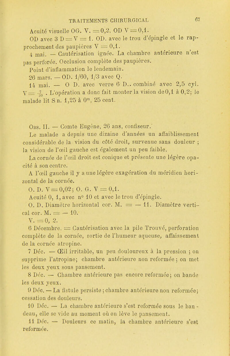 Acuité visuelle OG. V. =0,2. OD V = 0,1. OD avec 3 D = V = 1. OD. avec le trou d'épingle et le rap- prochement des paupières V = 0,1. 4 mai. — Cautérisation ignée. La chambre antérieure n'est pas perforée. Occlusion complète des paupières. Point d'inflammation le lendemain. 26 mars. — OD. 1/60, 1/3 avec Q. 14 — 0 D. avec verre 6 D.. combiné avec 2,5 cyl. Y= 40 • L'opération a donc fait monter la vision de 0,1 à 0,2; le malade lit S n. 1,25 à 0m, 25 cent. Obs. IL — Comte Eugène, 26 ans, confiseur.' Le malade a depuis une dizaine d'années un affaiblissement considérable de la vision du côté droit, survenue sans douleur ; la vision de l'œil gauche est également un peu faible. La cornée de l'œil droit est conique et présente une légère opa- cité à son centre. A l'œil gauche il y a une légère exagération du méridien hori- zontal de la cornée. O. D. V = 0;02; 0. G. V = 0,1. Acuité 0, 1, avec n° 10 et avec le trou d'épingle. 0. D. Diamètre horizontal cor. M. = — 11. Diamètre verti- cal cor. M. = — 10. V. =0, 2. 6 Décembre. = Cautérisation avec la pile Trouvé, perforation complète de la cornée, sortie de l'humeur aqueuse, affaissement de la cornée atropine. 7 Déc. — Œil irritable, un peu douloureux à la pression ; on supprime l'atropine; chambre antérieure non reformée ; on met les deux yeux sous pansement. 8 Déc. — Chambre antérieure pas encore reformée; on bande les deux yeux. 9 Déc. — La fistule persiste ; chambre antérieure non reformée; cessation des douleurs. 10 Déc. — La chambre antérieure s'est reformée sous le ban - deau, elle se vide au moment où on lève le pansement. 11 Déc. — Douleurs ce matin, la chambre antérieure s'est reformée.