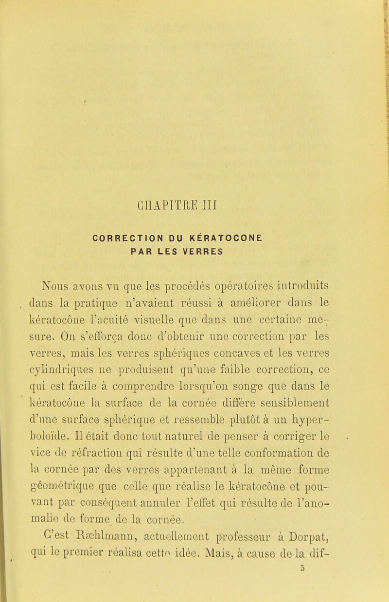 CHAPITRE III CORRECTION DU KÉRATOCONE PAR LES VERRES Nous avons vu que les procédés opératoires introduits dans la pratique n'avaient réussi à améliorer dans le kératocône l'acuité visuelle que dans une certaine me7 sure. On s'efforça doue d'obtenir une correction par les verres, mais les verres spkéiïques concaves et les verres cylindriques ne produisent qu'une faible correction, ce qui est facile à comprendre lorsqu'on songe que dans le kératocône la surface de la cornée diffère sensiblement d'une surface sphérique et ressemble plutôt à un hyper- boloïde. Il était donc tout naturel de penser à corriger le vice de réfraction qui résulte d'une telle conformation de la cornée par des verres appartenant à la même forme géométrique que celle que réalise le kératocône et pou- vant par conséquent annuler l'effet qui résulte de l'ano- malie de forme de la cornée. C'est Rœhlmann, actuellement professeur à Dorpat, qui le premier réalisa cetto idée. Mais, à cause de la dif-