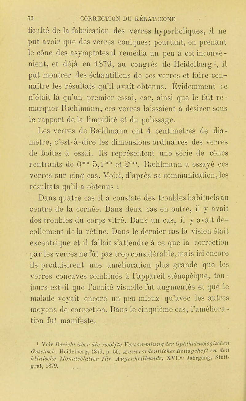 ficulté de la fabrication des verres hyperboliques, il ne put avoir que des verres coniques; pourtant, en prenant le cône des asymptotes il remédia un peu à cet inconvé- nient, et déjà en 1879, au congrès de Heidelberg1, il put montrer des échantillons de ces verres et faire con- naître les résultats qu'il avait obtenus. Évidemment ce n'était là qu'un premier essai, car, ainsi que le fait re- marquer Rsehlmann, ces verres laissaient à désirer sous le rapport de la limpidité et du polissage. Les verres de Rœhlmann ont 4 centimètres de dia- mètre, c'est-à-dire les dimensions ordinaires des verres de boîtes à essai. Ils représentent une série de cônes rentrants de 0mm 5,lmm et 2mm. Rsehlmann a essayé ces verres sur cinq cas. Voici, d'après sa communication, les résultats qu'il a obtenus : Dans quatre cas il a constaté des troubles habituels au centre de la cornée. Dans deux cas en outre, il y avait des troubles du corps vitré. Dans un cas, il y avait dé- collement de la rétine. Dans le dernier cas la vision était excentrique et il fallait s'attendre à ce que la correction par les verres ne fût pas trop considérable, mais ici encore ils produisirent une amélioration plus grande que les verres concaves combinés à l'appareil sténopéique, tou- jours est-il que l'acuité visuelle fut augmentée et que le malade voyait encore un peu mieux qu'avec les autres moyens de correction. Dans le cinquième cas, l'améliora- tion fut manifeste. i Voir Bcrichtùber die zwôlftc Versammlungdev Ophihalmologischcn Gesellsch. Heidelberg, 1879, p. 50. AusserordentlichesBeilagchcft su den klinische Monatsblàtter fur Augenheilhunde, XVI1 Jabrgang, Stutt- grat, 1879.