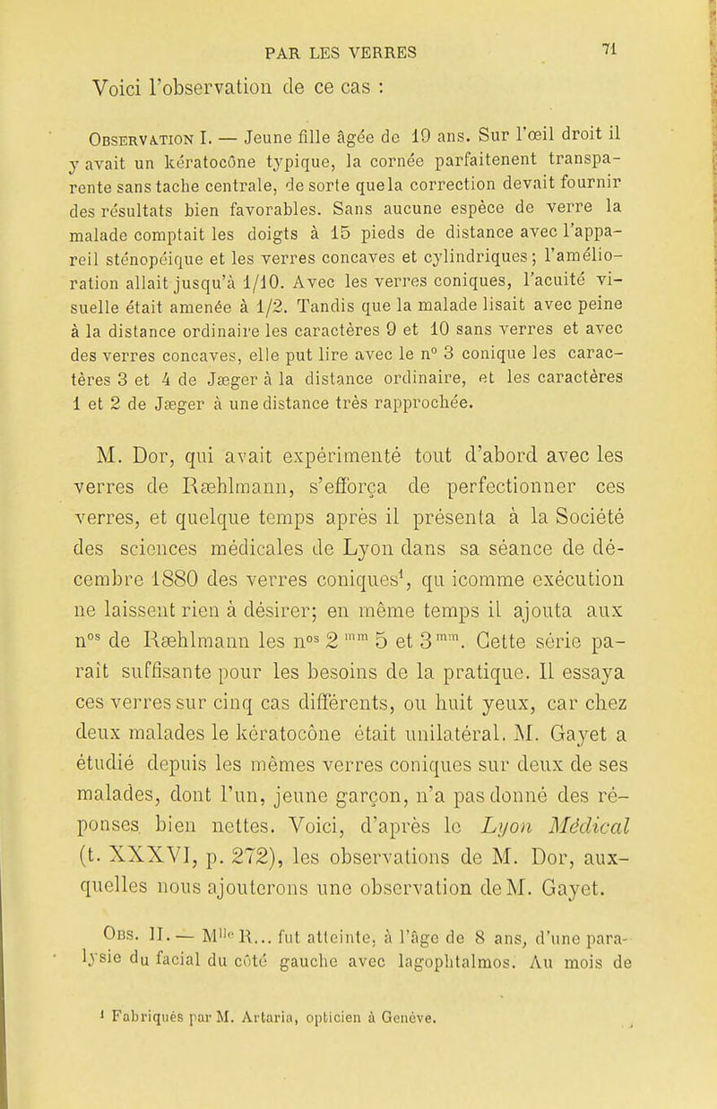 Voici l'observation de ce cas : 71 Observation I. — Jeune fille âgée de 19 ans. Sur l'œil droit il y avait un kératocône typique, la cornée parfaitenent transpa- rente sans tache centrale, de sorte quela correction devait fournir des résultats bien favorables. Sans aucune espèce de verre la malade comptait les doigts à 15 pieds de distance avec l'appa- reil sténopéique et les verres concaves et cylindriques; l'amélio- ration allait jusqu'à 1/10. Avec les verres coniques, l'acuité vi- suelle était amenée à 1/2. Tandis que la malade lisait avec peine à la distance ordinaire les caractères 9 et 10 sans verres et avec des verres concaves, elle put lire avec le n° 3 conique les carac- tères 3 et 4 de Jseger à la distance ordinaire, et les caractères 1 et 2 de Jœger à une distance très rapprochée. M. Dor, qui avait expérimenté tout d'abord avec les verres de Rœhlmann, s'efforça de perfectionner ces verres, et quelque temps après il présenta à la Société des sciences médicales de Lyon dans sa séance de dé- cembre 1880 des verres coniques1, qu icomme exécution ne laissent rien à désirer; en même temps il ajouta aux nos de Rœhlmann les nos 2 mm 5 et 3mm. Cette série pa- rait suffisante pour les besoins de la pratique. 11 essaya ces verres sur cinq cas différents, ou huit yeux, car chez deux malades le kératocône était unilatéral. M. Gayet a étudié depuis les mêmes verres coniques sur deux de ses malades, dont l'un, jeune garçon, n'a pas donné des ré- ponses bien nettes. Voici, d'après le Lyon Médical (t. XXXVI, p. 272), les observations de M. Dor, aux- quelles nous ajouterons une observation de M. Gayet. Obs. II. — MlleR... fut atteinte, à l'âge de 8 ans, d'une para- lysie du facial du côté gauche avec lagophtalmos. Au mois de 1 Fabriqués par M. Artaria, opticien à Genève.