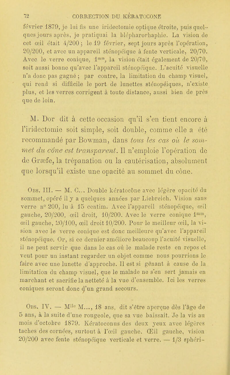 février 1879, je lai fis une iridectomie optique étroite, puis quel- ques jours après, je pratiquai la blépkarorhaphie. La vision de cet œil était 4/200 ; le 19 février, sept jours après l'opération, 20/200, et avec un appareil sténopéique à fente verticale, 20/70. Avec le verre conique, lmra, la vision était également de 20/70, soit aussi bonne qu'avec l'appareil sténopéique. L'acuité visuelle n'a donc pas gagné ; par contre, la limitation du champ visuel, qui rend si difficile le port de lunettes sténopéiques, n'existe plus, et les verres corrigent à toute distance, aussi bien de près que de loin. M. Dor dit à cette occasion qu'il s'en tient encore à l'iridectomie soit simple, soit double, comme elle a été recommandé par Bowman, dans tous les cas où le som- met du cône est transparent. Il n'emploie l'opération de de Grœfe, la trépanation ou la cautérisation, absolument que lorsqu'il existe une opacité au sommet du cône. Obs. III. — M. G... Double kératocône avec légère opacité du sommet, opéré il y a quelques années par Liebreich. Vision sans verre n° 200, lu à 15 centim. Avec l'appareil sténopéique, œil gauche, 20/200, œil droit, 10/200. Avec le verre conique linm, œil gauche, 20/100, œil droit 10/200. Pour le meilleur œil, la vi- sion avec le verre conique est donc meilleure qu'avec l'appareil sténopéique. Or, si ce dernier améliore beaucoup l'acuité visuelle, il ne peut servir que dans le cas où le malade reste en repos et veut pour un instant regarder un objet comme nous pourrions le faire avec une lunette d'approche. Il est si gênant à cause de la limitation du champ visuel, que le malade ne s'en sert jamais en marchant et sacrifie la netteté à la vue d'ensemble. Ici les verres coniques seront donc d'un grand secours. Obs. IV. — M11<; M..., 18 ans, dit s'être aperçue dès l'âge de 5 ans, à la suite d'une rougeole, que sa vue baissait. Je la vis au mois d'octobre 1879. Kératoconus des deux yeux avec légères taches des cornées, surtout à l'œil gauche. Œil gauche, vision 20/200 avec fente sténopéique verticale et verre. — 1/3 sphéri-