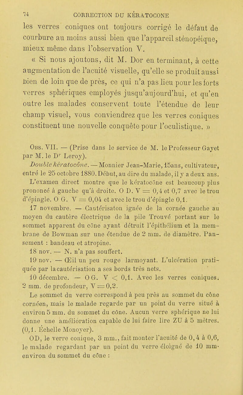 les verres coniques ont toujours corrigé le défaut de courbure au moins aussi bien que l'appareil sténopéique, mieux même dans l'observation V. « Si nous ajoutons, dit M. Dor en terminant, à cette augmentation de l'acuité visuelle, qu'elle se produit aussi bien de loin que de près, ce qui n'a pas lieu pour les forts verres sphériques employés jusqu'aujourd'hui, et qu'en outre les malades conservent toute l'étendue de leur champ visuel, vous conviendrez que les verres coniques constituent une nouvelle conquête pour l'oculistique. » Obs. VII. — (Prise dans le service de M. le Professeur Gayet par M. le Dr Leroy). Double hêratocône. — Monnier Jean-Marie, 15ans, cultivateur, entré le 25 octobre 1880. Début, au dire du malade, il y a deux ans. L'examen direct montre que le kératocône est beaucoup plus prononcé à gauche qu'à droite. O D. V = 0,4 et 0,7 avec le trou d'épingle. O G. V = 0,04 et avec le trou d'épingle 0,1. 17 novembre. — Gautérisaton ignée de la cornée gauche au moyen du cautère électrique de la pile Trouvé portant sur le sommet apparent du cône ayant détruit l'épithélium et la mem- brane de Bowman sur une étendue de 2 mm. de diamètre. Pan- sement : bandeau et atropine. 18 nov. — N. n'a pas souffert. 19 nov. — Œil un peu rouge larmoyant. L'ulcération prati- quée par la cautérisation a ses bords très nets. 10 décembre. — O G. V < 0,1. Avec les verres coniques. 2 mm. de profondeur, V = 0.2. Le sommet du verre correspond à peu près au sommet du cône cornéen, mais le malade regarde par un point du verre situé à environ 5 mm. du sommet du cône. Aucun verre sphérique ne lui donne une amélioration capable de lui faire lire ZU à 5 mètres. (0,1. Échelle Monoyer). OD, le verre conique, 3 mm., fait monter l'acuité de 0,4 à 0,6, le malade regardant par un point du verre éloigné de 10 mm- environ du sommet du cône :