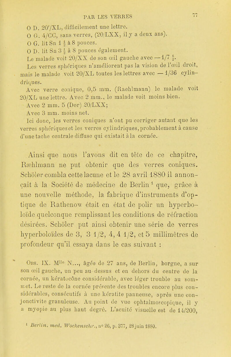 0 D. 20'/XL, difficilement une lettre. 0 G. 4/GG, sans verres, (20/LXX, il y a deux ans). 0 G. litSn 1 h à 8 pouces. 0 D. lit Sn 3 g à 8 ponces également. Le malade voit 20/XX de son œil gauche avec—1/7 \. Les verres sphériques n'améliorent pas la vision de l'œil droit, mais le malade voit 20/XL toutes les lettres avec — 1/36 cylin- driques. Avec verre conique, 0,5 mm. (Raehlmann) le malade voit 20/XL une lettre. Avec 2 mm., le malade voit moins bien. Avec 2 mm. 5 (Dor) 20/LXX; Avec 3 mm. moins net. Ici donc, les verres coniques n'ont pu corriger autant que les verres sphériques et les verres cylindriques, probablement à cause d'une tache centrale diffuse qui existait à la cornée. Ainsi que nous l'avons dit en tête de ce chapitre, Raehlmann ne put obtenir que des verres coniques. Scholer combla cette lacune et le 28 avril 1880 il annon- çait h. la Société de médecine de Berlin1 que, grâce à une nouvelle méthode, la fabrique d'instruments d'op- tique de Rathenow était en état de polir un hyperbo- loïde quelconque remplissant les conditions de réfraction désirées. Scholer put ainsi obtenir une série de verres hyperboloïdes de 3, 3 1/2, 4,4 1/2, et 5 millimètres de profondeur qu'il essaya dans le cas suivant : Obs. IX. Mlle N..., âgée de 27 ans, de Berlin, borgne, a sur son œil gauche, un peu au- dessus et en dehors du centre de la cornée, un kératucône considérable, avec léger trouble au som- tr.ct. Le reste de la cornée présente des troubles encore plus con- sidérables, consécutifs à une kératite panneuse, après une con- jonctivite granuleuse. Au point de vue ophtalmoscopiquo, il y a myopie au plus haut degré. L'acuité visuelle est de 14/200, 1 Berlin, med. Wockenschr., n° 26, p. 377, 28juin 1880.