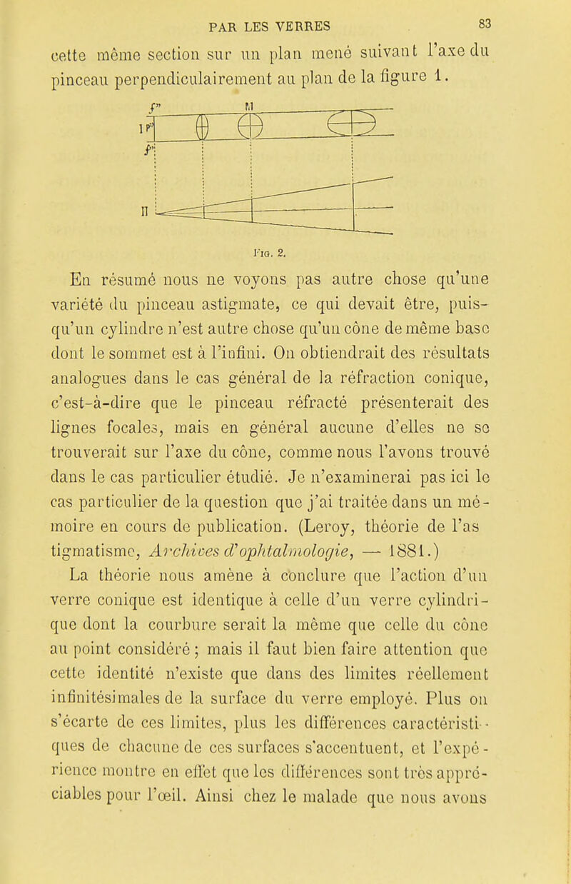cette même section sur un plan mené suivant l'axe du pinceau perpendiculairement au plan de la figure 1. v 1 1 n J-'ig. 2. En résumé nous ne voyons pas autre chose qu'une variété du pinceau astigmate, ce qui devait être, puis- qu'un cylindre n'est autre chose qu'un cône de même base dont le sommet est à l'infini. On obtiendrait des résultats analogues dans le cas général de la réfraction conique, c'est-à-dire que le pinceau réfracté présenterait des lignes focales, mais en général aucune d'elles ne se trouverait sur l'axe du cône, comme nous l'avons trouvé dans le cas particulier étudié. Je n'examinerai pas ici le cas particulier de la question que j'ai traitée dans un mé- moire en cours de publication. (Leroy, théorie de l'as tigmatisme, Archives d'ophtalmologie, — 1881.) La théorie nous amène à conclure que l'action d'un verre conique est identique à celle d'un verre cylindri- que dont la courbure serait la même que celle du cône au point considéré ; mais il faut bien faire attention que cette identité n'existe que dans des limites réellement infinitésimales de la surface du verre employé. Plus on s'écarte de ces limites, plus les différences caractéristi - ques de chacune de ces surfaces s'accentuent, et l'expo - rienec montre en effet que les différences sont très appré- ciables pour l'œil. Ainsi chez le malade que nous avons
