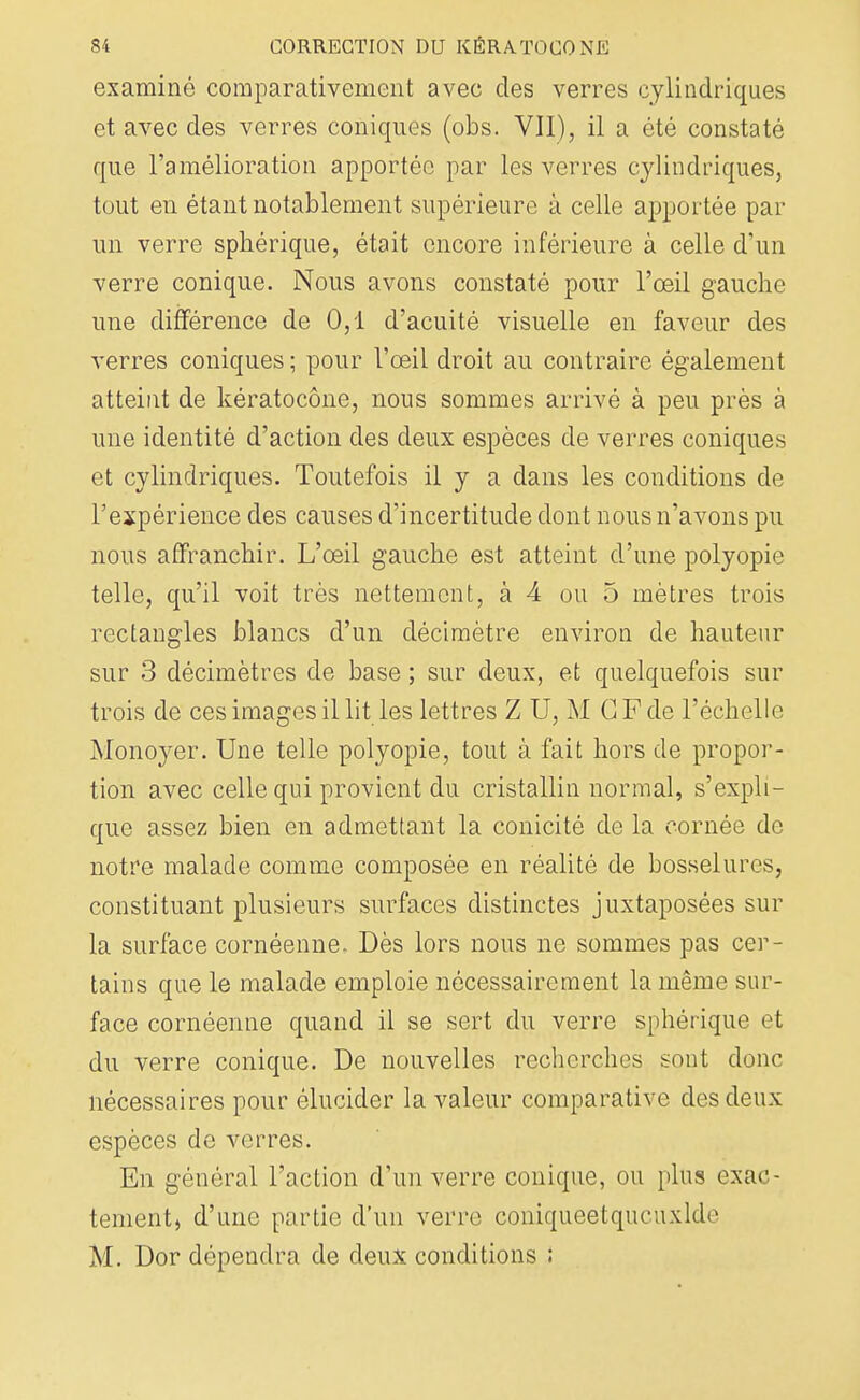 examiné comparativement avec des verres cylindriques et avec des verres coniques (obs. VII), il a été constaté que l'amélioration apportée par les verres cylindriques, tout en étant notablement supérieure à celle apportée par un verre sphérique, était encore inférieure à celle d'un verre conique. Nous avons constaté pour l'œil gauche une différence de 0,1 d'acuité visuelle en faveur des verres coniques ; pour l'œil droit au contraire également atteint de kératocône, nous sommes arrivé à peu près à une identité d'action des deux espèces de verres coniques et cylindriques. Toutefois il y a dans les conditions de l'expérience des causes d'incertitude dont nous n'avons pu nous affranchir. L'œil gauche est atteint d'une polyopie telle, qu'il voit très nettement, à 4 ou 5 mètres trois rectangles blancs d'un décimètre environ de hauteur sur 3 décimètres de base ; sur deux, et quelquefois sur trois de ces images il lit les lettres Z U, M G F de l'échelle Monoyer. Une telle polyopie, tout à fait hors de propor- tion avec celle qui provient du cristallin normal, s'expli- que assez bien en admettant la conicité de la cornée de notre malade comme composée en réalité de bosselures, constituant plusieurs surfaces distinctes juxtaposées sur la surface cornéenne. Dès lors nous ne sommes pas cer- tains que le malade emploie nécessairement la même sur- face cornéenne quand il se sert du verre sphérique et du verre conique. De nouvelles recherches sont donc nécessaires pour élucider la valeur comparative des deux espèces de verres. En général l'action d'un verre conique, ou plus exac- tement) d'une partie d'un verr<> coniqueetqucuxlde M. Dor dépendra de deux conditions ;