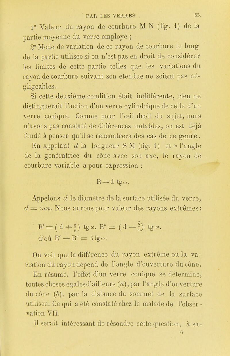 1° Valeur du rayon cle courbure M N (%. 1) clc la partie moyenne du verre employé ; 2° Mode de variation cle ce rayon de courbure le long de la partie utilisée si on n'est pas en droit de considérer les limites de cette partie telles que les variations du rayon de courbure suivant son étendue ne soient pas né- gligeables. Si cette deuxième condition était indifférente, rien ne distinguerait l'action d'un verre cylindrique de celle d'un verre conique. Gomme pour l'œil droit du sujet, nous n'avons pas constaté de différences notables, on est déjà fondé à penser qu'il se rencontrera des cas de ce genre. En appelant d la longueur S M (fig. 1) et w l'angle de la génératrice du cône avec son axe, le rayon de courbure variable a pour expression : R=d tgw. Appelons d le diamètre de la surface utilisée du verre, d= mn> Nous aurons pour valeur des rayons extrêmes: R'=(d + j) tgco. R= (d—|) tgw. d'où R' — R — stgco. On voit que la différence du rayon extrême ou 3a va- riation du rayon dépend de l'angle d'ouverture du cône. En résumé, l'effet d'un verre conique se détermine, toutes choses égalesd'ailleurs (a), par l'angle d'ouverture du cône (b), par la distance du sommet de la surface utilisée. Ce qui a été constaté chez le malade de l'obser- vation VII. 11 serait intéressant de résoudre cette question, à sa- 6