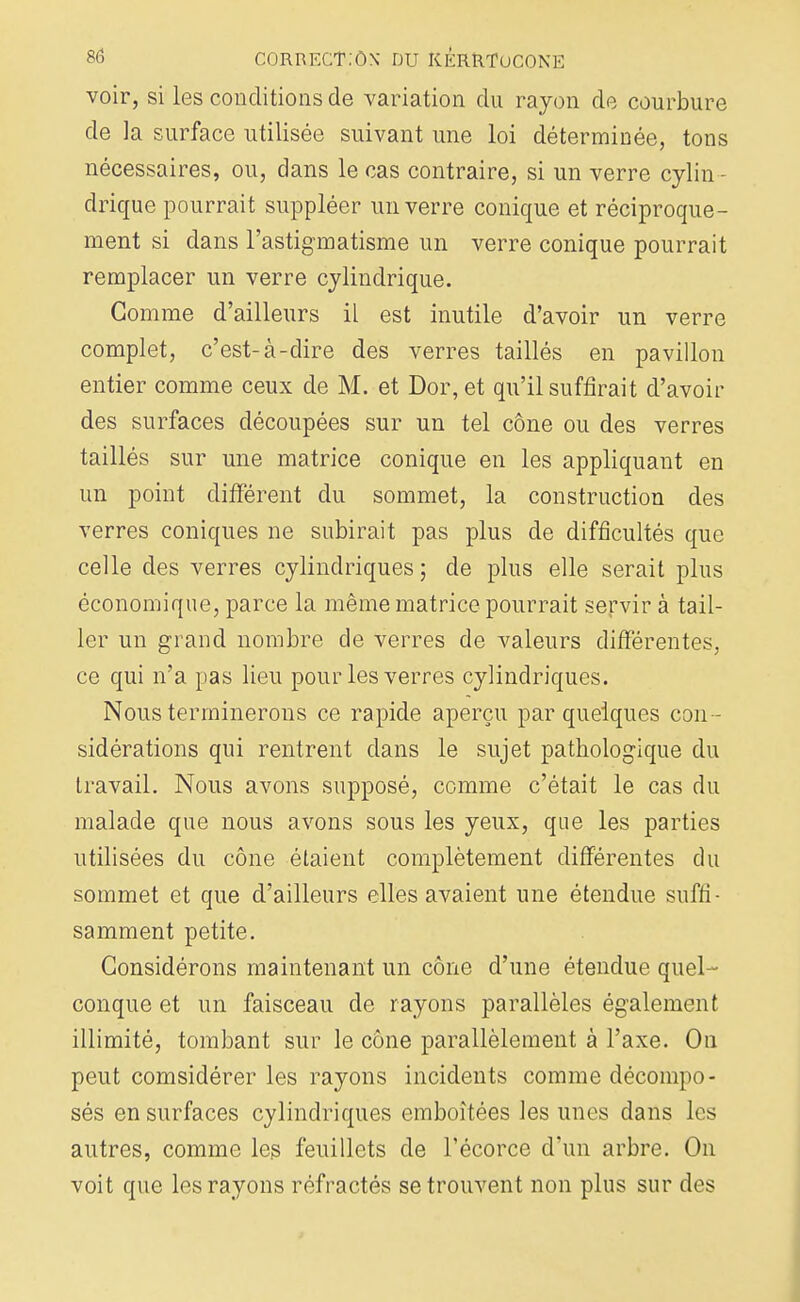 voir, si les conditions de variation du rayon de courbure de la surface utilisée suivant une loi déterminée, tons nécessaires, ou, dans le cas contraire, si un verre cylin - drique pourrait suppléer un verre conique et réciproque- ment si dans l'astigmatisme un verre conique pourrait remplacer un verre cylindrique. Gomme d'ailleurs il est inutile d'avoir un verre complet, c'est-à-dire des verres taillés en pavillon entier comme ceux de M. et Dor, et qu'il suffirait d'avoir des surfaces découpées sur un tel cône ou des verres taillés sur une matrice conique en les appliquant en un point différent du sommet, la construction des verres coniques ne subirait pas plus de difficultés que celle des verres cylindriques; de plus elle serait plus économique, parce la même matrice pourrait servir à tail- ler un grand nombre de verres de valeurs différentes, ce qui n'a pas lieu pour les verres cylindriques. Nous terminerons ce rapide aperçu par quelques con - sidérations qui rentrent dans le sujet pathologique du travail. Nous avons supposé, comme c'était le cas du malade que nous avons sous les yeux, que les parties utilisées du cône étaient complètement différentes du sommet et que d'ailleurs elles avaient une étendue suffi- samment petite. Considérons maintenant un cône d'une étendue quel- conque et un faisceau de rayons parallèles également illimité, tombant sur le cône parallèlement à l'axe. On peut comsidérer les rayons incidents comme décompo- sés en surfaces cylindriques emboîtées les unes dans les autres, comme les feuillets de l'écorce d'un arbre. On voit que les rayons réfractés se trouvent non plus sur des