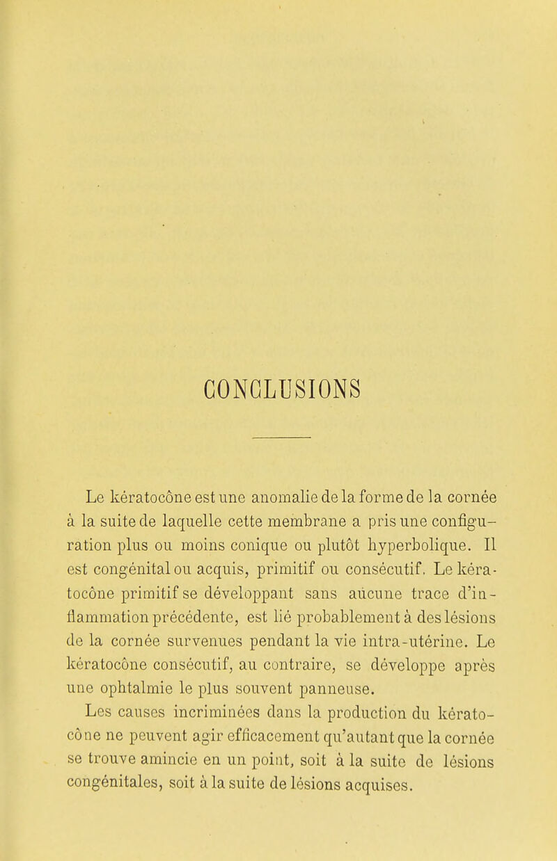 CONCLUSIONS Le kératocône est une anomalie de la forme de la cornée à la suite de laquelle cette membrane a pris une configu- ration plus ou moins conique ou plutôt hyperbolique. Il est congénital ou acquis, primitif ou consécutif. Le kéra- tocône primitif se développant sans aucune trace d'in- flammation précédente, est lié probablement à des lésions de la cornée survenues pendant la vie intra-utérine. Le kératocône consécutif, au contraire, se développe après une ophtalmie le plus souvent panneuse. Les causes incriminées dans la production du kérato- cône ne peuvent agir efficacement qu'autant que la cornée se trouve amincie en un point, soit à la suite de lésions congénitales, soit à la suite de lésions acquises.