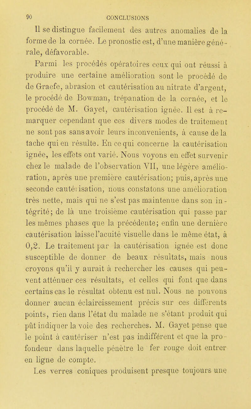 Il se distingue facilement des autres anomalies de la forme de la cornée. Le pronostic est, d'une manière géné- rale, défavorable. Parmi les procédés opératoires ceux qui ont réussi à produire une certaine amélioration sont le procédé do de Graefe, abrasion et cautérisation au nitrate d'argent, le procédé de Bowman, trépanation de la cornée, et le procédé de M. Gayet, cautérisation ignée. Il est à re- marquer cependant que ces divers modes de traitement ne sont pas sans avoir leurs inconvénients, à cause de la tache qui en résulte. En ce qui concerne la cautérisation ignée, les effets ont varié. Nous voyons en effet survenir chez le malade de l'observation VII, une légère amélio- ration, après une première cautérisation; puis, après une seconde cautéiisation, nous constatons une amélioration très nette, mais qui ne s'est pas maintenue dans son in- tégrité ; de là une troisième cautérisation qui passe par les mêmes phases que la précédente; enfin une dernière cautérisation laisse l'acuité visuelle dans le même état, à 0,2. Le traitement par la cautérisation ignée est donc susceptible de donner de beaux résultats, mais nous croyons qu'il y aurait à rechercher les causes qui peu- vent atténuer ces résultats, et celles qui font que dans certains cas le résultat obtenu est nul. Nous ne pouvons donner aucun éclaircissement précis sur ces différents points, rien dans l'état du malade ne s'étant produit qui pût indiquer la voie des recherches. M. Gayet pense que le point à cautériser n'est pas indifférent et que la pro - fondeur dans laquelle pénètre le fer rouge doit entrer en ligne de compte. Les verres coniques produisent presque toujours une