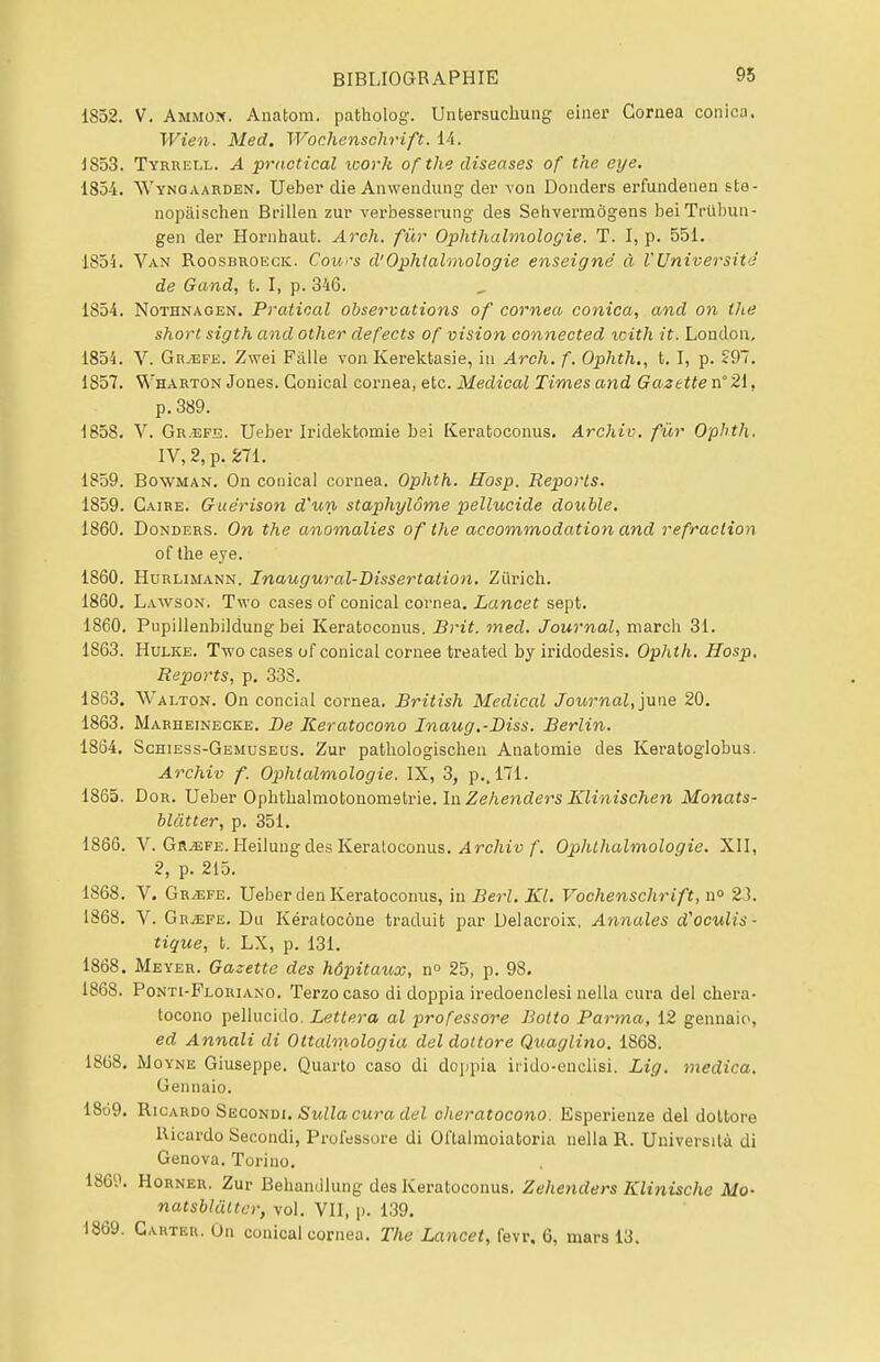 1S52. V. Ammon. Anatom. patholog. Untersucliung einer Cornea conica. Wien. Med. Wochenschrift. 14. J853. Tyrrell. A practical icork ofthe diseases of the eye. 1854. Wynoaarden. Ueber die Anwendung der von Donders erfundeuen ste- nopâischen Brillen zur verbesserung des Sehvermôgens beiTrûbun- geii der Hornhaufc. Arch. fur Ophthalmologie. T. I, p. 551. 185i. Van Roosbroeck. Cours d'Ophtalmologie enseigné à VUniversité de G and, t. I, p. 346. 1854. Nothnagen. Pratioal observations of cornea conica, and on the short sigth and other defects of vision connected icith it. Londou, 1854. V. Gr.efe. Zwei Fàlle von Kerektasie, in Arch. f. Ophth., t. I, p. 297. 1857. Wharton Jones. Gouical cornea, etc. Médical Times and Gazette n°21, p. 389. 1858. V. Gr.efe. Ueber Iridektomie bei Keratoconus. Archiv. fur Ophth. IV, 2, p. 271. 1859. Bowman. On conical cornea. Ophth. Hosp. Reports. 1859. Caire. Guérison d'un staphylôme pellucide double. 1860. Donders. On the anomalies ofthe accommodation and réfraction of the eye. 1860. Hurlimann. Inaugural-Dissertation. Zurich. 1860. Lawson. Two cases of conical cornea. Lancet sept. 1860. Pupillenbildung bei Keratoconus. Brit. med. Journal, mardi 31. 1863. Hulke. Two cases of conical cornée treated by iridodesis. Ophth. Hosp, Reports, p. 33S. 1863. Walton. On concial cornea. British Médical Journal, june 20. 1863. Marheinecke. De Keratocono Inaug.-Biss. Berlin. 1864. Schiess-Gemuseus. Zur pathologischen Anatomie des Keratoglobus. Archiv f. Ophtalmologie. IX, 3, p.. 171. 1865. Dor. Ueber Ophthalmotonometrie. In Zehenders Klinischen Monats- blâtter, p. 351. 1866. V. Grjefe. Heilung des Keratoconus. Archiv f. Ophthalmologie. XII, 2, p. 215. 1868. V. Gr^efe. Ueber den Keratoconus, in Berl. KL Vochenschrift, n° 23. 1868. V. Gr^efe. Du Kératocône traduit par Delacroix. Annales d'oculis- tique, t. LX, p. 131. 1868. Meyer. Gazette des hôpitaux, n° 25, p. 9S. 1868. Ponti-Floriano. Terzo caso di doppia iredoenclesi nella cura del chera- tocono pellucido. Lettera al professore Botto Parma, 12 gennaio, ed Annali di Ottalmologia del dottore Quaglino. 1868. 1868. Moyne Giuseppe. Quarto caso di doppia irido-enclisi. Lig. medica. Gennaio. 1869. Ricardo Secondi. Sulla cura del cheratocono. Esperienze del dottore Ricardo Secondi, Professore di Oftalmoiatoria nella R. Universilà di Genova. Torino. 186?. Horner. Zur Behandlung des Keratoconus. Zehenders Klinische Mo- natsblâltcr, vol. VII, p. 139. 1869. Carter. On conical cornea. The Lancet, fevr. 6, mars 13.