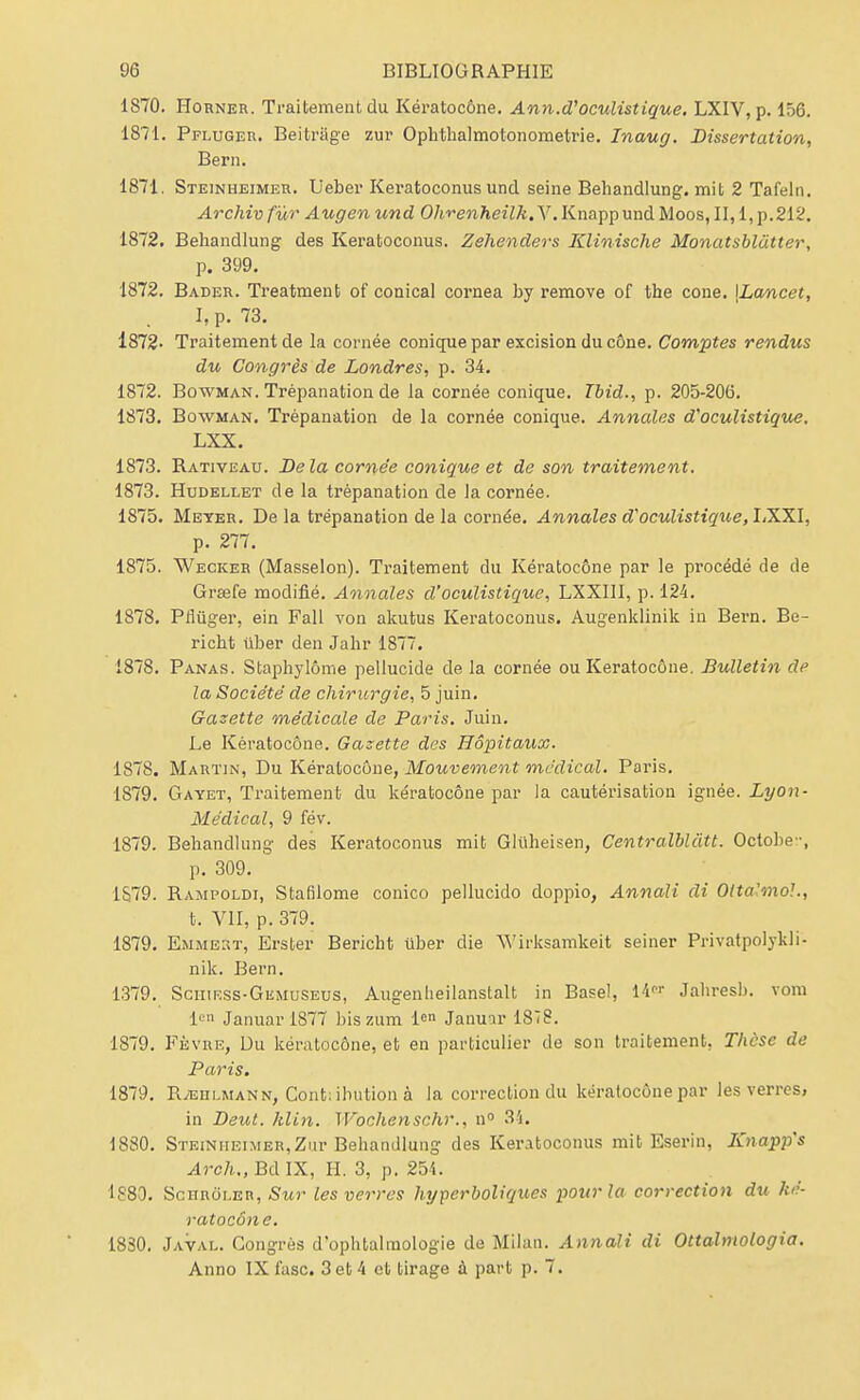 1870. Horner. Traitement du Kératocône. Ann.d'oculistique. LXIV, p. 156. 1871. Pfluger. Beitrage zur Ophthalmotonometrie. Inaug. Dissertation, Bern. 1871. Steinheimer. Ueber Keratoconus und seine Behandlung. mit 2 Tafeln. Archiv fur Augen und Ohrenheilk. V. Knapp und Moos, II, 1, p.212. 1872. Behandlung des Keratoconus. Zehenders Klinische Monatsblâtter, p. 399. 1872. Bader. Treatmeut of conical cornea by remove of the cone. \Lancet, ïi p. 73. 1872- Traitement de la cornée conique par excision du cône. Comptes rendus du Congrès de Londres, p. 34. 1872. Bowman. Trépanation de la cornée conique. Tbid., p. 205-206. 1873. Bowman. Trépanation de la cornée conique. Annales d'oculistique. LXX. 1873. Rativeau. Delà cornée conique et de son traitement. 1873. Hudellet de la trépanation de la cornée. 1875. Meyer. De la trépanation de la cornée. Annales d'oculistique, LXXI, p. 277. 1875. Wecker (Masselon). Traitement du Kératocône par le procédé de de Grœfe modifié. Annales d'oculistique, LXXIII, p. 124. 1878. Pflûger, ein Fall von akutus Keratoconus. Augenklinik in Bern. Be- richt iiber den Jabr 1877. 1878. Panas. Staphylôme pellucide de la cornée ou Kératocône. Bulletin de la Société de chirurgie, 5 juin. Gazette médicale de Paris. Juin. Le Kératocône. Gazette des Hôpitaux. 1878. Martin, Du Kératocône, Mouvement médical. Paris. 1879. Gayet, Traitement du kératocône par la cautérisation ignée. Lyon- Médical, 9 fév. 1879. Behandlung des Keratoconus mit Gliiheisen, Centralbliitt. Octobe-, p. 309. 1S.79. Rampoldi, Stafilome conico pellucido doppio, Annali di Otta'mo!., t. VII, p. 379. 1879. EmmeRt, Erster Bericht ûber die W'irksamkeit seiner Privatpolykli- nik. Bern. 1379. Sciiif.ss-Gemuseus, Augenlieilanstalt in Base!, 14« Jabresb. vora Ie Januar 1877 bis zum len Januar 1878. 1879. Fèvre, Uu kératocône, et en particulier de son traitement. Thèse de Paris. 1879. Rjehlmann, Contribution à la correction du kératocône par les verres, in Deut. klin. Wochenschr., n° 34. 1880. Steinheimer,Zur Bebandlung des Keratoconus mit Eserin, Knapp's ylrc/i.,BdIX, IL 3, p. 251. 1880. Schrôler, Sur les verres hyperboliques pour la correction du ké- ratocône. 1830. Javal. Congrès d'ophtalmologie de Milan. Annali di Ottalmologia. Anno IX fasc. 3 et 4 et tirage à part p. 7.