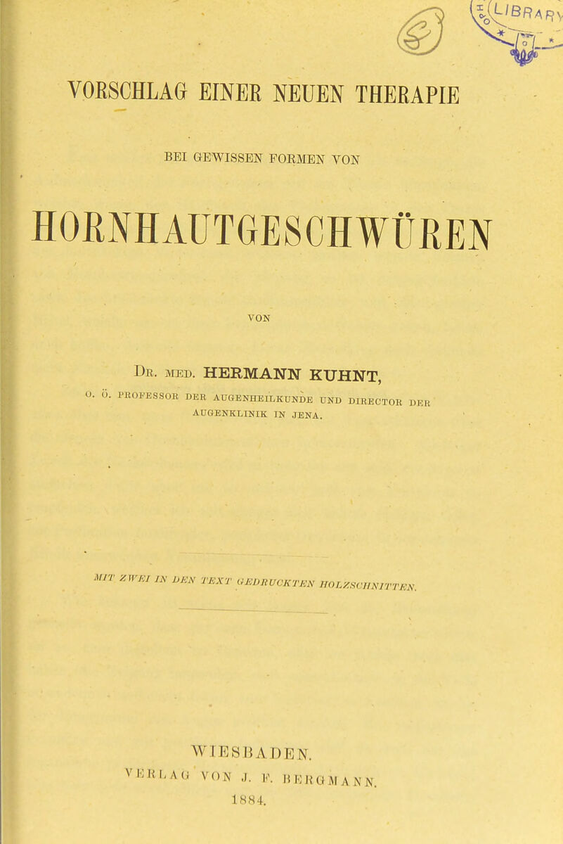 VORSCHLAG EINER NEUEN THERAPIE BEI GEWISSEN FORMEN VON HORNHAUTGESCHWÜREN VON Dr. med. HERMANN KUHNT, Ö. PROFESSOR DER AUGENHEILKUNDE UND DIRECTOR AUGENKLINIK IN JENA. MIT ZWEI VA' DE* TEXT GEDRUCKTEN HOLZSCHNITTEN. WIESBADEN. VHKLAO VON J. V. BKKUMANN. 1884.