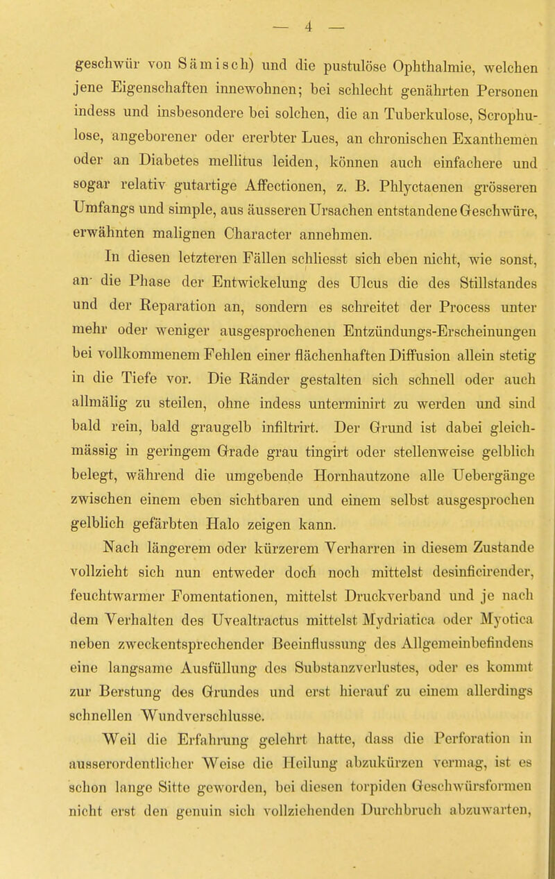 geschwür von Sämisch) und die pustulöse Ophthalmie, welchen jene Eigenschaften innewohnen; bei schlecht genährten Personen indess und insbesondere bei solchen, die an Tuberkulose, Scrophu- lose, angeborener oder ererbter Lues, an chronischen Exanthemen oder an Diabetes mellitus leiden, können auch einfachere und sogar relativ gutartige AflFectionen, z. B. Phlyctaenen grösseren Umfangs und simple, aus äusseren Ursachen entstandene Geschwüre, erwähnten malignen Character annehmen. In diesen letzteren Fällen schliesst sich eben nicht, wie sonst, an- die Phase der Entwickelung des Ulcus die des Stillstandes und der Reparation an, sondern es schreitet der Process unter mehr oder weniger ausgesprochenen Entzündungs-Erscheinungen bei vollkommenem Fehlen einer flächenhaften Diffusion allein stetig in die Tiefe vor. Die Ränder gestalten sich schnell oder auch allmälig zu steilen, ohne indess unterminirt zu werden und sind bald rein, bald graugelb infiltrirt. Der Grund ist dabei gleich- massig in geringem Grade grau tingirt oder stellenweise gelblich belegt, während die umgebende Hornhautzone alle Uebergänge zwischen einem eben sichtbaren und einem selbst ausgesprochen gelblich gefärbten Halo zeigen kann. Nach längerem oder kürzerem Verharren in diesem Zustande vollzieht sich nun entweder doch noch mittelst desinficirender, feuchtwarmer Fomentationen, mittelst Druckverband und je nach dem Verhalten des Uvealtractus mittelst Mydriatica oder Myotica neben zweckentsprechender Beeinflussung des Allgemeinbefindens eine langsame Ausfüllung des Substanzvorlustes, oder es komm! zur Berstung des Grundes und erst hierauf zu einem allerdings schnellen Wundverschlusse. Weil die Erfahrung gelehrt hatte, dass die Perforation in ausserordentlicher Weise die Heilung abzukürzen vermag, ist es schon lange Sitte geworden, bei diesen torpiden Geschwürsformen nicht erst den genuin sich vollziehenden Durchbrach abzuwarten,